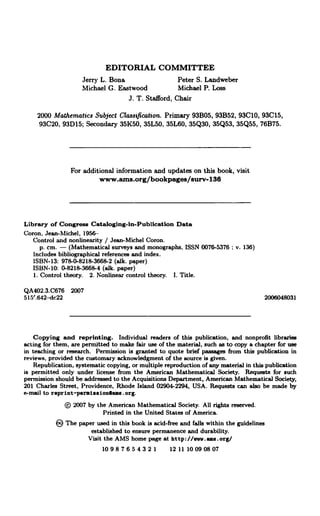 EDITORIAL COMMITTEE
Jerry L. Bona Peter S. Landweber
Michael G. Eastwood Michael P. Loss
J. T. Stafford, Chair
2000 Mathematics Subject Classification. Primary 93B05, 93B52, 93C10, 93C15,
93C20, 93D15; Secondary 35K50, 35L50, 35L60, 35Q30, 35Q53, 35Q55, 76B75.
For additional information and updates on this book, visit
www.ams.org/bookpages/surv-136
Library of Congress Cataloging-In-Publication Data
Coron. Jean-Michel, 1956-
Control and nonlinearity / Jean-Miche) Coron.
p. cm. - (Mathematical surveys and monographs. ISSN 0076-5376 ; v. 136)
Includes bibliographical references and index.
ISBN-13: 978-0-8218-3668-2 (alk. paper)
ISBN-10: 0-8218-3668-4 (alk. paper)
1. Control theory. 2. Nonlinear control theory. I. Title.
QA402.3.C676 2007
515'.642-dc22 2006048031
Copying and reprinting. Individual readers of this publication, and nonprofit libraries
acting for them, are permitted to make fair use of the material, such as to copy a chapter for use
in teaching or research. Permission is granted to quote brief passages from this publication in
reviews, provided the customary acknowledgment of the source is given.
Republication, systematic copying, or multiple reproduction of any material in this publication
is permitted only under license from the American Mathematical Society. Requests for such
permission should be addressed to the Acquisitions Department, American Mathematical Society,
201 Charles Street, Providence, Rhode Island 02904-2294, USA. Requests can also be made by
e-mail to reprint-permiasionlams.org.
2007 by the American Mathematical Society. All rights reserved.
Printed in the United States of America.
® The paper used in this book is acid-free and falls within the guidelines
established to ensure permanence and durability.
Visit the AMS home page at http://vw.ama.org/
10987654321 1211 10090807
 