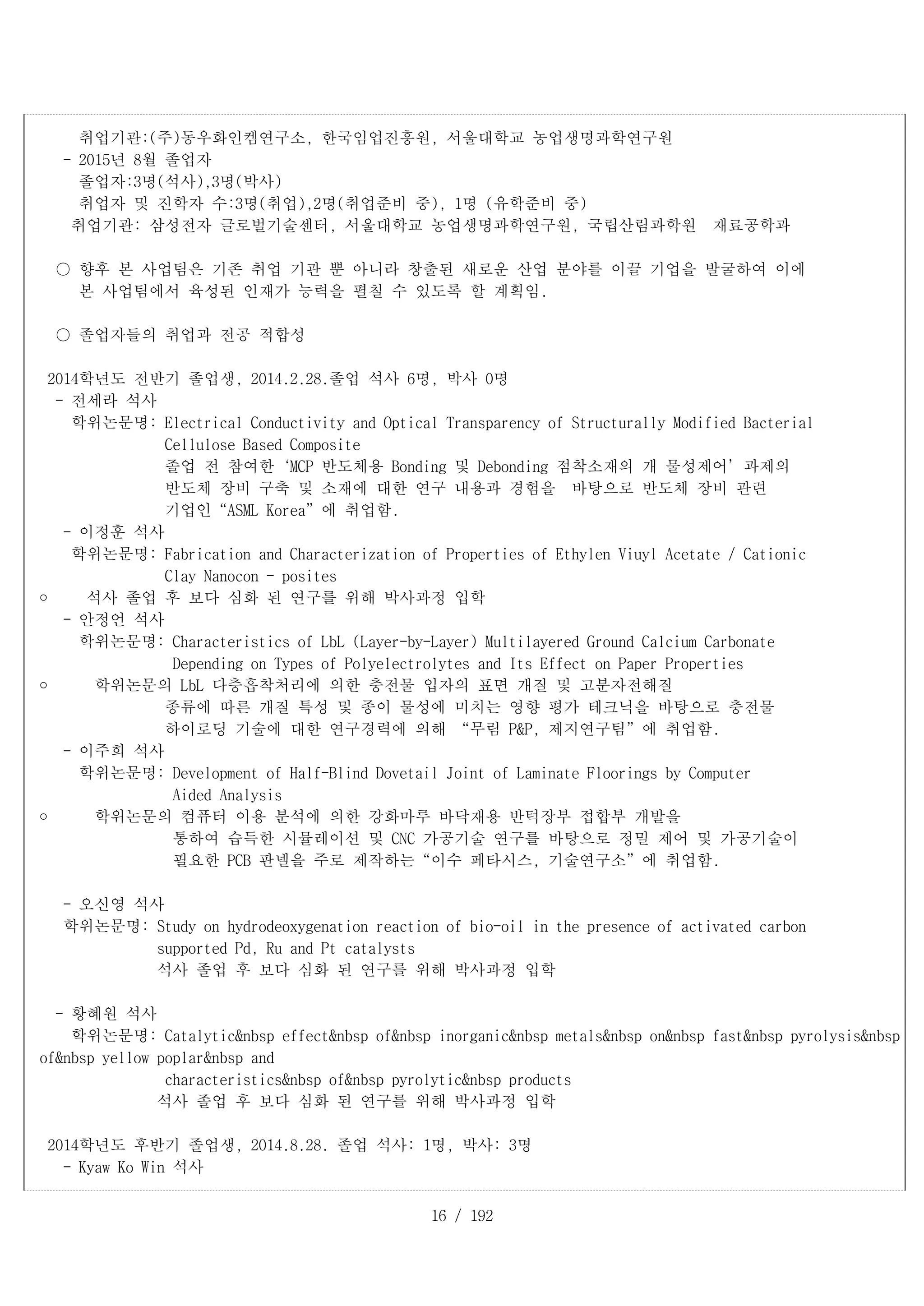 16 / 192
취업기관:(주)동우화인켐연구소, 한국임업진흥원, 서울대학교 농업생명과학연구원
- 2015년 8월 졸업자
졸업자:3명(석사),3명(박사)
취업자 및 진학자 수:3명(취업),2명(취업준비 중), 1명 (유학준비 중)
취업기관: 삼성전자 글로벌기술센터, 서울대학교 농업생명과학연구원, 국립산림과학원 재료공학과
○ 향후 본 사업팀은 기존 취업 기관 뿐 아니라 창출된 새로운 산업 분야를 이끌 기업을 발굴하여 이에
본 사업팀에서 육성된 인재가 능력을 펼칠 수 있도록 할 계획임.
○ 졸업자들의 취업과 전공 적합성
2014학년도 전반기 졸업생, 2014.2.28.졸업 석사 6명, 박사 0명
- 전세라 석사
학위논문명: Electrical Conductivity and Optical Transparency of Structurally Modified Bacterial
Cellulose Based Composite
졸업 전 참여한‘MCP 반도체용 Bonding 및 Debonding 점착소재의 개 물성제어’과제의
반도체 장비 구축 및 소재에 대한 연구 내용과 경험을 바탕으로 반도체 장비 관련
기업인“ASML Korea”에 취업함.
- 이정훈 석사
학위논문명: Fabrication and Characterization of Properties of Ethylen Viuyl Acetate / Cationic
Clay Nanocon - posites
	 석사 졸업 후 보다 심화 된 연구를 위해 박사과정 입학
- 안정언 석사
학위논문명: Characteristics of LbL (Layer-by-Layer) Multilayered Ground Calcium Carbonate
Depending on Types of Polyelectrolytes and Its Effect on Paper Properties
	 학위논문의 LbL 다층흡착처리에 의한 충전물 입자의 표면 개질 및 고분자전해질
종류에 따른 개질 특성 및 종이 물성에 미치는 영향 평가 테크닉을 바탕으로 충전물
하이로딩 기술에 대한 연구경력에 의해 “무림 P&P, 제지연구팀”에 취업함.
- 이주희 석사
학위논문명: Development of Half-Blind Dovetail Joint of Laminate Floorings by Computer
Aided Analysis
	 학위논문의 컴퓨터 이용 분석에 의한 강화마루 바닥재용 반턱장부 접합부 개발을
통하여 습득한 시뮬레이션 및 CNC 가공기술 연구를 바탕으로 정밀 제어 및 가공기술이
필요한 PCB 판넬을 주로 제작하는“이수 페타시스, 기술연구소”에 취업함.
- 오신영 석사
학위논문명: Study on hydrodeoxygenation reaction of bio-oil in the presence of activated carbon
supported Pd, Ru and Pt catalysts
석사 졸업 후 보다 심화 된 연구를 위해 박사과정 입학
- 황혜원 석사
학위논문명: Catalytic&nbsp effect&nbsp of&nbsp inorganic&nbsp metals&nbsp on&nbsp fast&nbsp pyrolysis&nbsp
of&nbsp yellow poplar&nbsp and
characteristics&nbsp of&nbsp pyrolytic&nbsp products
석사 졸업 후 보다 심화 된 연구를 위해 박사과정 입학
2014학년도 후반기 졸업생, 2014.8.28. 졸업 석사: 1명, 박사: 3명
- Kyaw Ko Win 석사
 