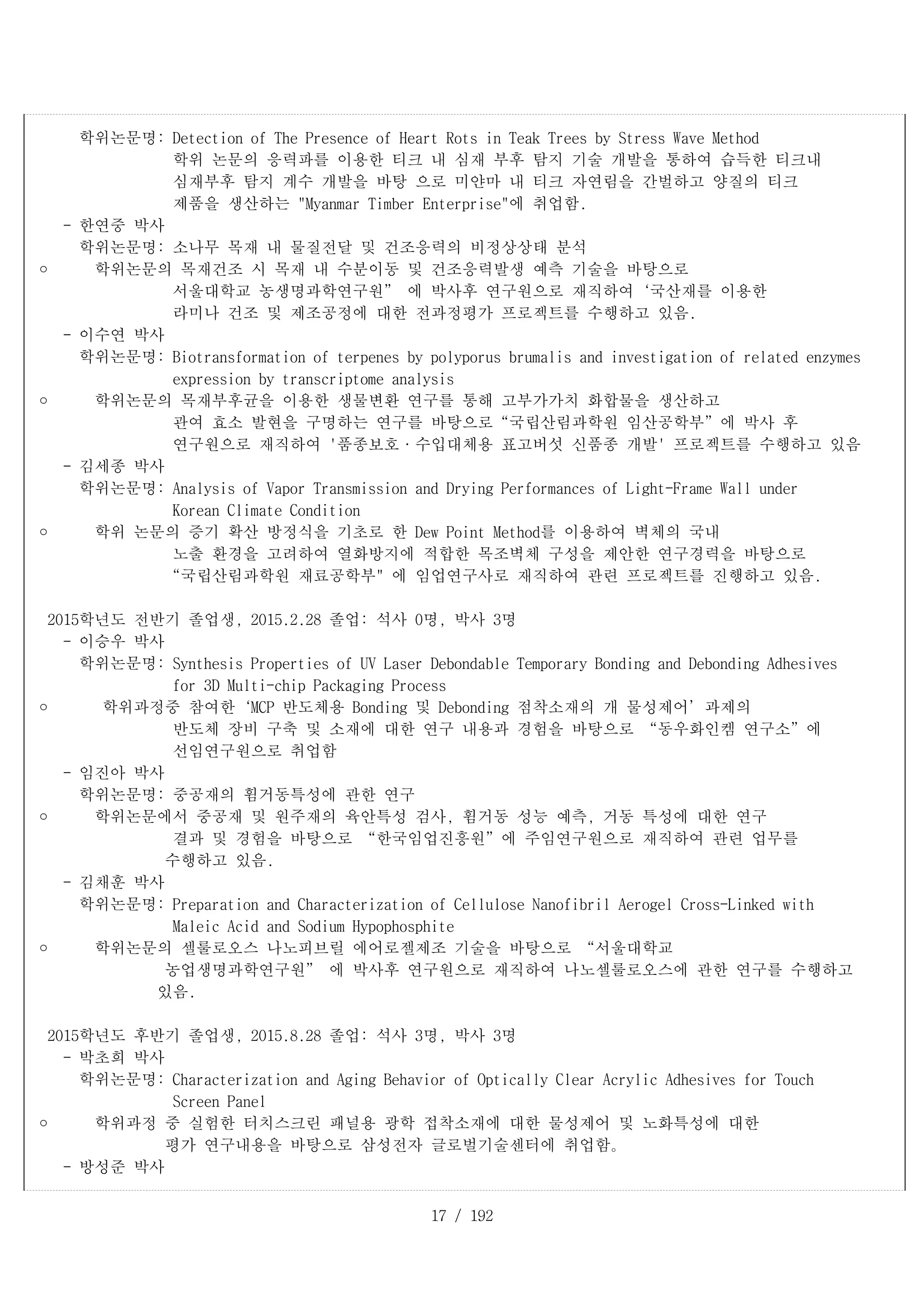 17 / 192
학위논문명: Detection of The Presence of Heart Rots in Teak Trees by Stress Wave Method
학위 논문의 응력파를 이용한 티크 내 심재 부후 탐지 기술 개발을 통하여 습득한 티크내
심재부후 탐지 계수 개발을 바탕 으로 미얀마 내 티크 자연림을 간벌하고 양질의 티크
제품을 생산하는 "Myanmar Timber Enterprise"에 취업함.
- 한연중 박사
학위논문명: 소나무 목재 내 물질전달 및 건조응력의 비정상상태 분석
	 학위논문의 목재건조 시 목재 내 수분이동 및 건조응력발생 예측 기술을 바탕으로
서울대학교 농생명과학연구원” 에 박사후 연구원으로 재직하여‘국산재를 이용한
라미나 건조 및 제조공정에 대한 전과정평가 프로젝트를 수행하고 있음.
- 이수연 박사
학위논문명: Biotransformation of terpenes by polyporus brumalis and investigation of related enzymes
expression by transcriptome analysis
	　 학위논문의 목재부후균을 이용한 생물변환 연구를 통해 고부가가치 화합물을 생산하고
관여 효소 발현을 구명하는 연구를 바탕으로“국립산림과학원 임산공학부”에 박사 후
연구원으로 재직하여 '품종보호·수입대체용 표고버섯 신품종 개발' 프로젝트를 수행하고 있음
- 김세종 박사
학위논문명: Analysis of Vapor Transmission and Drying Performances of Light-Frame Wall under
Korean Climate Condition
	 학위 논문의 증기 확산 방정식을 기초로 한 Dew Point Method를 이용하여 벽체의 국내
노출 환경을 고려하여 열화방지에 적합한 목조벽체 구성을 제안한 연구경력을 바탕으로
“국립산림과학원 재료공학부" 에 임업연구사로 재직하여 관련 프로젝트를 진행하고 있음.
2015학년도 전반기 졸업생, 2015.2.28 졸업: 석사 0명, 박사 3명
- 이승우 박사
학위논문명: Synthesis Properties of UV Laser Debondable Temporary Bonding and Debonding Adhesives
for 3D Multi-chip Packaging Process
	 학위과정중 참여한‘MCP 반도체용 Bonding 및 Debonding 점착소재의 개 물성제어’과제의
반도체 장비 구축 및 소재에 대한 연구 내용과 경험을 바탕으로 “동우화인켐 연구소”에
선임연구원으로 취업함
- 임진아 박사
학위논문명: 중공재의 휨거동특성에 관한 연구
	 학위논문에서 중공재 및 원주재의 육안특성 검사, 휨거동 성능 예측, 거동 특성에 대한 연구
결과 및 경험을 바탕으로 “한국임업진흥원”에 주임연구원으로 재직하여 관련 업무를
수행하고 있음.
- 김채훈 박사
학위논문명: Preparation and Characterization of Cellulose Nanofibril Aerogel Cross-Linked with
Maleic Acid and Sodium Hypophosphite
	 학위논문의 셀룰로오스 나노피브릴 에어로젤제조 기술을 바탕으로 “서울대학교
농업생명과학연구원” 에 박사후 연구원으로 재직하여 나노셀룰로오스에 관한 연구를 수행하고
있음.
2015학년도 후반기 졸업생, 2015.8.28 졸업: 석사 3명, 박사 3명
- 박초희 박사
학위논문명: Characterization and Aging Behavior of Optically Clear Acrylic Adhesives for Touch
Screen Panel
	 학위과정 중 실험한 터치스크린 패널용 광학 접착소재에 대한 물성제어 및 노화특성에 대한
평가 연구내용을 바탕으로 삼성전자 글로벌기술센터에 취업함。
- 방성준 박사
 