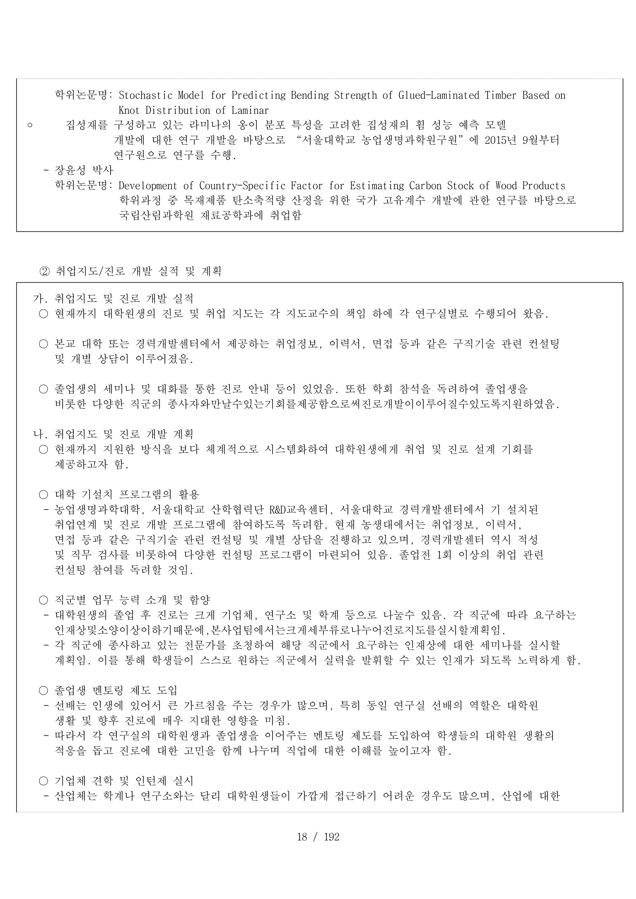 18 / 192
학위논문명: Stochastic Model for Predicting Bending Strength of Glued-Laminated Timber Based on
Knot Distribution of Laminar
	 집성재를 구성하고 있는 라미나의 옹이 분포 특성을 고려한 집성재의 휨 성능 예측 모델
개발에 대한 연구 개발을 바탕으로 “서울대학교 농업생명과학원구원”에 2015년 9월부터
연구원으로 연구를 수행.
- 장윤성 박사
학위논문명: Development of Country-Specific Factor for Estimating Carbon Stock of Wood Products
학위과정 중 목재제품 탄소축적량 산정을 위한 국가 고유계수 개발에 관한 연구를 바탕으로
국립산림과학원 재료공학과에 취업함
② 취업지도/진로 개발 실적 및 계획
가. 취업지도 및 진로 개발 실적
○ 현재까지 대학원생의 진로 및 취업 지도는 각 지도교수의 책임 하에 각 연구실별로 수행되어 왔음.
○ 본교 대학 또는 경력개발센터에서 제공하는 취업정보, 이력서, 면접 등과 같은 구직기술 관련 컨설팅
및 개별 상담이 이루어졌음.
○ 졸업생의 세미나 및 대화를 통한 진로 안내 등이 있었음. 또한 학회 참석을 독려하여 졸업생을
비롯한 다양한 직군의 종사자와만날수있는기회를제공함으로써진로개발이이루어질수있도록지원하였음.
나. 취업지도 및 진로 개발 계획
○ 현재까지 지원한 방식을 보다 체계적으로 시스템화하여 대학원생에게 취업 및 진로 설계 기회를
제공하고자 함.
○ 대학 기설치 프로그램의 활용
- 농업생명과학대학, 서울대학교 산학협력단 R&D교육센터, 서울대학교 경력개발센터에서 기 설치된
취업연계 및 진로 개발 프로그램에 참여하도록 독려함. 현재 농생대에서는 취업정보, 이력서,
면접 등과 같은 구직기술 관련 컨설팅 및 개별 상담을 진행하고 있으며, 경력개발센터 역시 적성
및 직무 검사를 비롯하여 다양한 컨설팅 프로그램이 마련되어 있음. 졸업전 1회 이상의 취업 관련
컨설팅 참여를 독려할 것임.
○ 직군별 업무 능력 소개 및 함양
- 대학원생의 졸업 후 진로는 크게 기업체, 연구소 및 학계 등으로 나눌수 있음. 각 직군에 따라 요구하는
인재상및소양이상이하기때문에,본사업팀에서는크게세부류로나누어진로지도를실시할계획임.
- 각 직군에 종사하고 있는 전문가를 초청하여 해당 직군에서 요구하는 인재상에 대한 세미나를 실시할
계획임. 이를 통해 학생들이 스스로 원하는 직군에서 실력을 발휘할 수 있는 인재가 되도록 노력하게 함.
○ 졸업생 멘토링 제도 도입
- 선배는 인생에 있어서 큰 가르침을 주는 경우가 많으며, 특히 동일 연구실 선배의 역할은 대학원
생활 및 향후 진로에 매우 지대한 영향을 미침.
- 따라서 각 연구실의 대학원생과 졸업생을 이어주는 멘토링 제도를 도입하여 학생들의 대학원 생활의
적응을 돕고 진로에 대한 고민을 함께 나누며 직업에 대한 이해를 높이고자 함.
○ 기업체 견학 및 인턴제 실시
- 산업체는 학계나 연구소와는 달리 대학원생들이 가깝게 접근하기 어려운 경우도 많으며, 산업에 대한
 