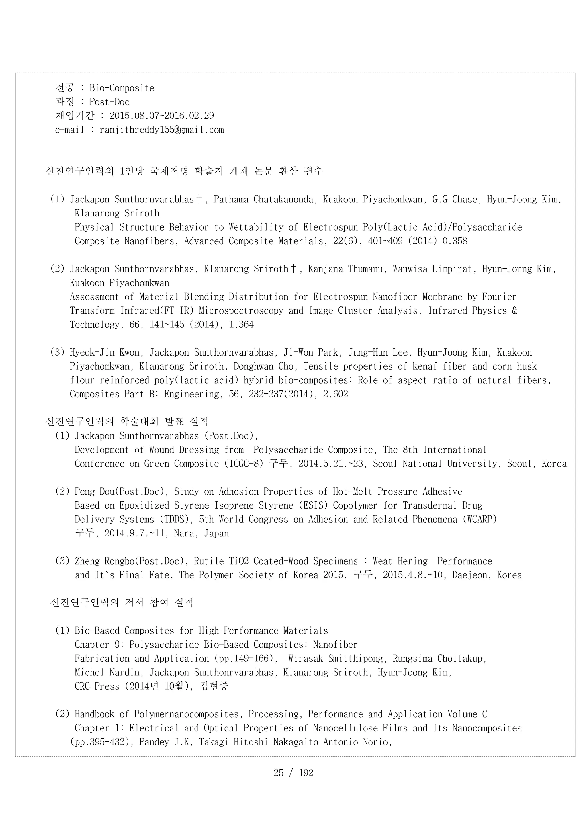 25 / 192
전공 : Bio-Composite
과정 : Post-Doc
재임기간 : 2015.08.07~2016.02.29
e-mail : ranjithreddy155@gmail.com
신진연구인력의 1인당 국제저명 학술지 게재 논문 환산 편수
(1) Jackapon Sunthornvarabhas†, Pathama Chatakanonda, Kuakoon Piyachomkwan, G.G Chase, Hyun-Joong Kim,
Klanarong Sriroth
Physical Structure Behavior to Wettability of Electrospun Poly(Lactic Acid)/Polysaccharide
Composite Nanofibers, Advanced Composite Materials, 22(6), 401~409 (2014) 0.358
(2) Jackapon Sunthornvarabhas, Klanarong Sriroth†, Kanjana Thumanu, Wanwisa Limpirat, Hyun-Jonng Kim,
Kuakoon Piyachomkwan
Assessment of Material Blending Distribution for Electrospun Nanofiber Membrane by Fourier
Transform Infrared(FT-IR) Microspectroscopy and Image Cluster Analysis, Infrared Physics &
Technology, 66, 141~145 (2014), 1.364
(3) Hyeok-Jin Kwon, Jackapon Sunthornvarabhas, Ji-Won Park, Jung-Hun Lee, Hyun-Joong Kim, Kuakoon
Piyachomkwan, Klanarong Sriroth, Donghwan Cho, Tensile properties of kenaf fiber and corn husk
flour reinforced poly(lactic acid) hybrid bio-composites: Role of aspect ratio of natural fibers,
Composites Part B: Engineering, 56, 232-237(2014), 2.602
신진연구인력의 학술대회 발표 실적
(1) Jackapon Sunthornvarabhas (Post.Doc),
Development of Wound Dressing from Polysaccharide Composite, The 8th International
Conference on Green Composite (ICGC-8) 구두, 2014.5.21.~23, Seoul National University, Seoul, Korea
(2) Peng Dou(Post.Doc), Study on Adhesion Properties of Hot-Melt Pressure Adhesive
Based on Epoxidized Styrene-Isoprene-Styrene (ESIS) Copolymer for Transdermal Drug
Delivery Systems (TDDS), 5th World Congress on Adhesion and Related Phenomena (WCARP)
구두, 2014.9.7.~11, Nara, Japan
(3) Zheng Rongbo(Post.Doc), Rutile TiO2 Coated-Wood Specimens : Weat Hering Performance
and It`s Final Fate, The Polymer Society of Korea 2015, 구두, 2015.4.8.~10, Daejeon, Korea
신진연구인력의 저서 참여 실적
(1) Bio-Based Composites for High-Performance Materials
Chapter 9: Polysaccharide Bio-Based Composites: Nanofiber
Fabrication and Application (pp.149-166), Wirasak Smitthipong, Rungsima Chollakup,
Michel Nardin, Jackapon Sunthonrvarabhas, Klanarong Sriroth, Hyun-Joong Kim,
CRC Press (2014년 10월), 김현중
(2) Handbook of Polymernanocomposites, Processing, Performance and Application Volume C
Chapter 1: Electrical and Optical Properties of Nanocellulose Films and Its Nanocomposites
(pp.395-432), Pandey J.K, Takagi Hitoshi Nakagaito Antonio Norio,
 