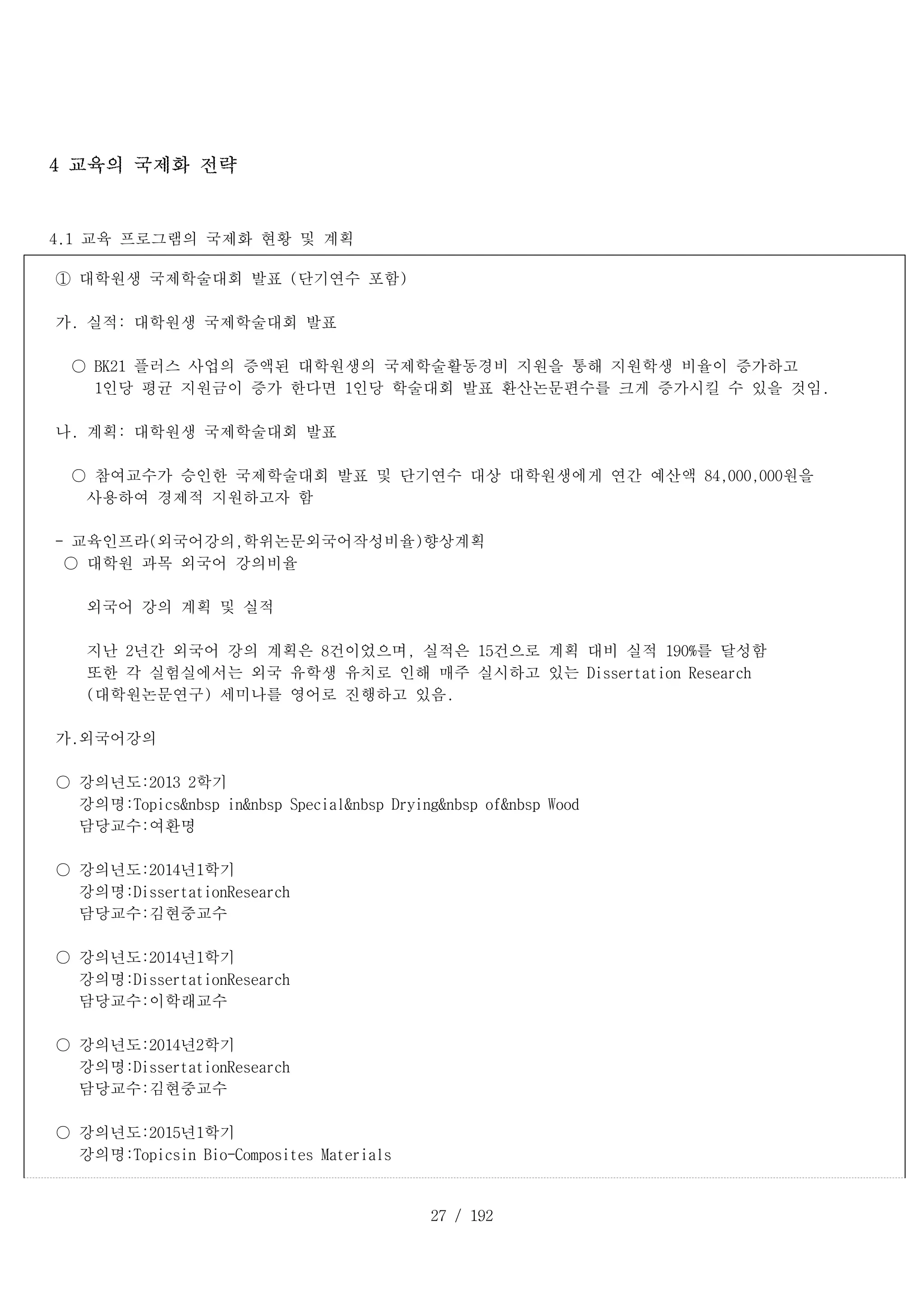 27 / 192
4 교육의 국제화 전략
4.1 교육 프로그램의 국제화 현황 및 계획
① 대학원생 국제학술대회 발표 (단기연수 포함)
가. 실적: 대학원생 국제학술대회 발표
○ BK21 플러스 사업의 증액된 대학원생의 국제학술활동경비 지원을 통해 지원학생 비율이 증가하고
1인당 평균 지원금이 증가 한다면 1인당 학술대회 발표 환산논문편수를 크게 증가시킬 수 있을 것임.
나. 계획: 대학원생 국제학술대회 발표
○ 참여교수가 승인한 국제학술대회 발표 및 단기연수 대상 대학원생에게 연간 예산액 84,000,000원을
사용하여 경제적 지원하고자 함
- 교육인프라(외국어강의,학위논문외국어작성비율)향상계획
○ 대학원 과목 외국어 강의비율
외국어 강의 계획 및 실적
지난 2년간 외국어 강의 계획은 8건이었으며, 실적은 15건으로 계획 대비 실적 190%를 달성함
또한 각 실험실에서는 외국 유학생 유치로 인해 매주 실시하고 있는 Dissertation Research
(대학원논문연구) 세미나를 영어로 진행하고 있음.
가.외국어강의
○ 강의년도:2013 2학기
강의명:Topics&nbsp in&nbsp Special&nbsp Drying&nbsp of&nbsp Wood
담당교수:여환명
○ 강의년도:2014년1학기
강의명:DissertationResearch
담당교수:김현중교수
○ 강의년도:2014년1학기
강의명:DissertationResearch
담당교수:이학래교수
○ 강의년도:2014년2학기
강의명:DissertationResearch
담당교수:김현중교수
○ 강의년도:2015년1학기
강의명:Topicsin Bio-Composites Materials
 