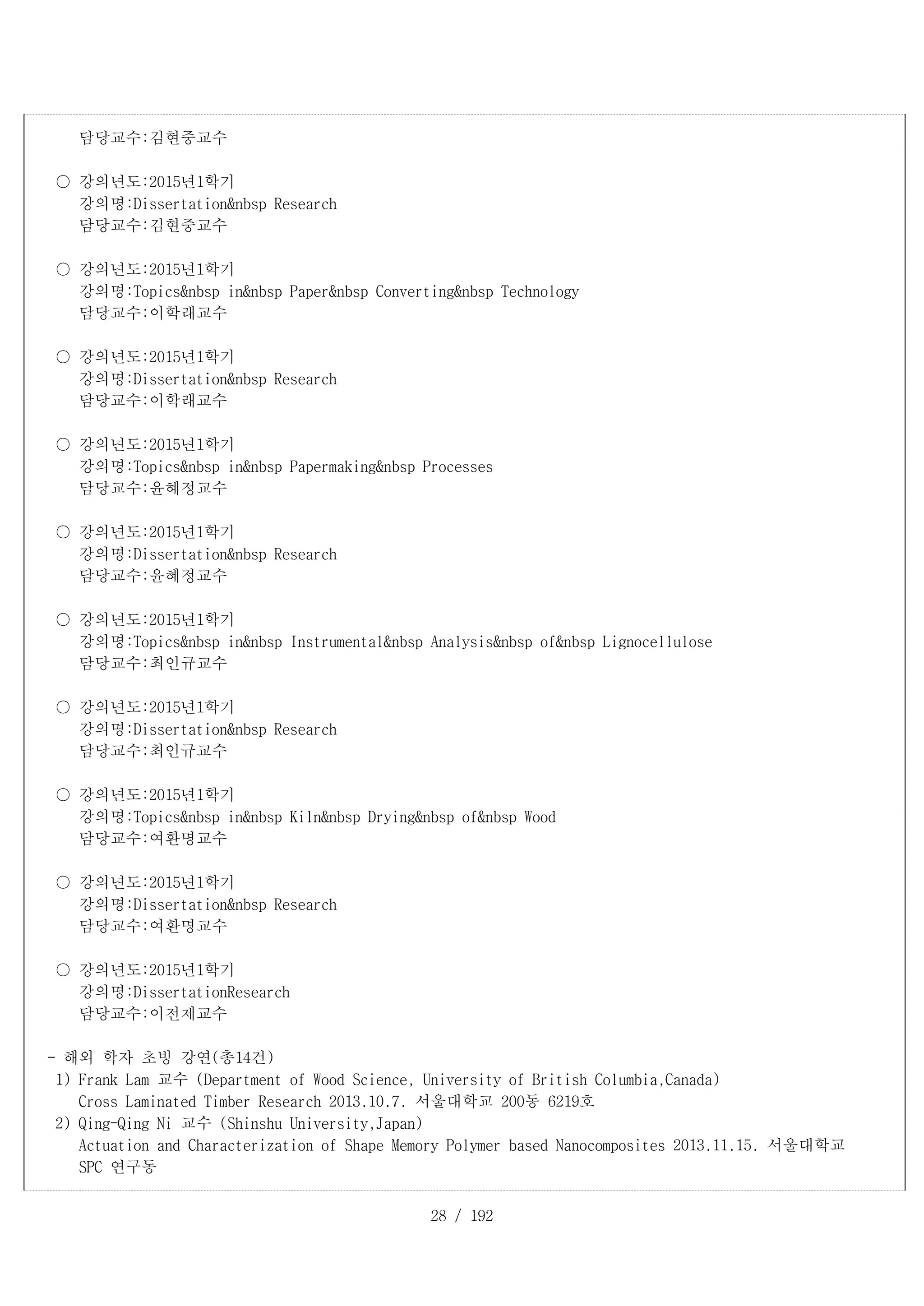 28 / 192
담당교수:김현중교수
○ 강의년도:2015년1학기
강의명:Dissertation&nbsp Research
담당교수:김현중교수
○ 강의년도:2015년1학기
강의명:Topics&nbsp in&nbsp Paper&nbsp Converting&nbsp Technology
담당교수:이학래교수
○ 강의년도:2015년1학기
강의명:Dissertation&nbsp Research
담당교수:이학래교수
○ 강의년도:2015년1학기
강의명:Topics&nbsp in&nbsp Papermaking&nbsp Processes
담당교수:윤혜정교수
○ 강의년도:2015년1학기
강의명:Dissertation&nbsp Research
담당교수:윤혜정교수
○ 강의년도:2015년1학기
강의명:Topics&nbsp in&nbsp Instrumental&nbsp Analysis&nbsp of&nbsp Lignocellulose
담당교수:최인규교수
○ 강의년도:2015년1학기
강의명:Dissertation&nbsp Research
담당교수:최인규교수
○ 강의년도:2015년1학기
강의명:Topics&nbsp in&nbsp Kiln&nbsp Drying&nbsp of&nbsp Wood
담당교수:여환명교수
○ 강의년도:2015년1학기
강의명:Dissertation&nbsp Research
담당교수:여환명교수
○ 강의년도:2015년1학기
강의명:DissertationResearch
담당교수:이전제교수
- 해외 학자 초빙 강연(총14건)
1) Frank Lam 교수 (Department of Wood Science, University of British Columbia,Canada)
Cross Laminated Timber Research 2013.10.7. 서울대학교 200동 6219호
2) Qing-Qing Ni 교수 (Shinshu University,Japan)
Actuation and Characterization of Shape Memory Polymer based Nanocomposites 2013.11.15. 서울대학교
SPC 연구동
 
