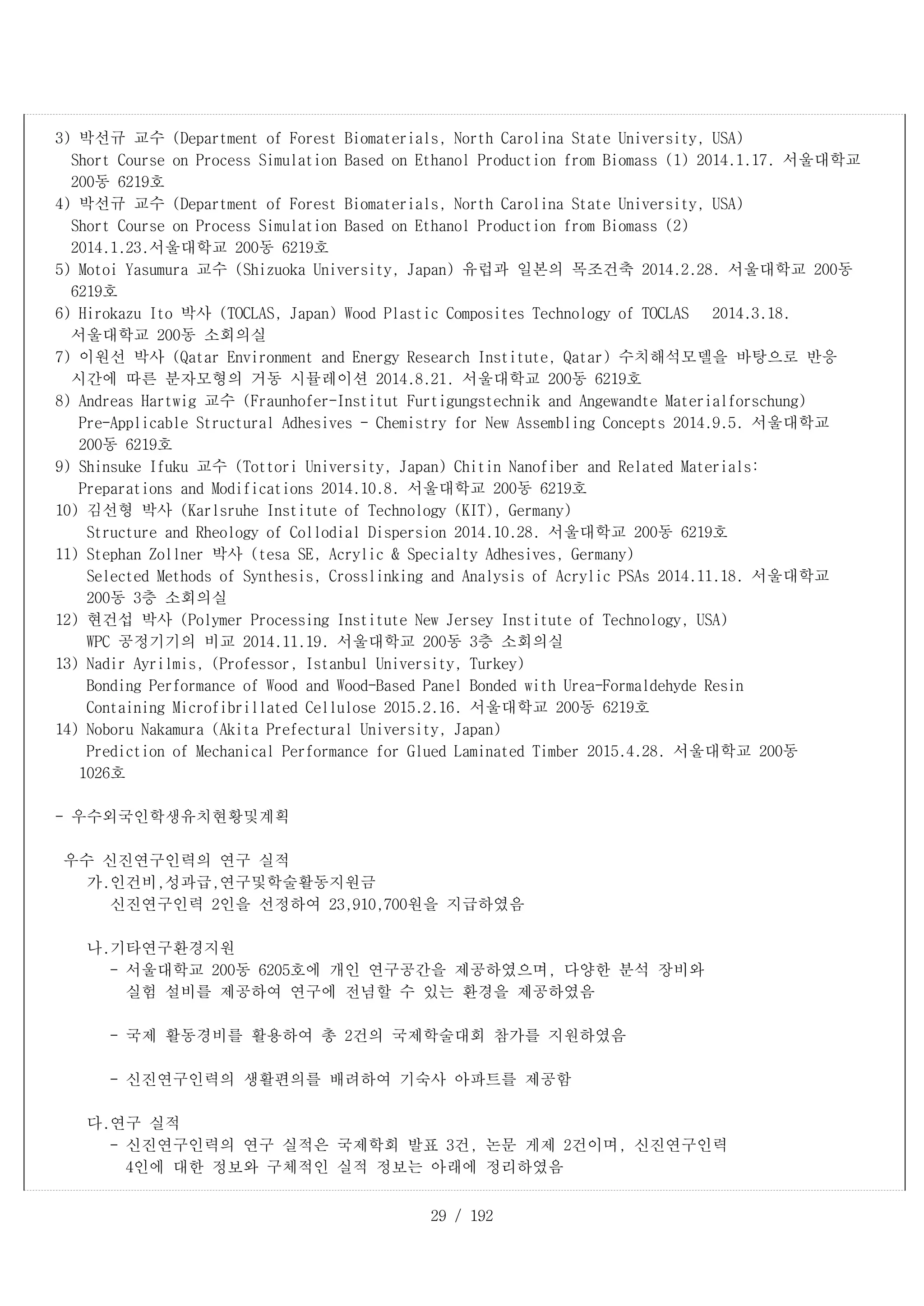 29 / 192
3) 박선규 교수 (Department of Forest Biomaterials, North Carolina State University, USA)
Short Course on Process Simulation Based on Ethanol Production from Biomass (1) 2014.1.17. 서울대학교
200동 6219호
4) 박선규 교수 (Department of Forest Biomaterials, North Carolina State University, USA)
Short Course on Process Simulation Based on Ethanol Production from Biomass (2)
2014.1.23.서울대학교 200동 6219호
5) Motoi Yasumura 교수 (Shizuoka University, Japan) 유럽과 일본의 목조건축 2014.2.28. 서울대학교 200동
6219호
6) Hirokazu Ito 박사 (TOCLAS, Japan) Wood Plastic Composites Technology of TOCLAS 2014.3.18.
서울대학교 200동 소회의실
7) 이원선 박사 (Qatar Environment and Energy Research Institute, Qatar) 수치해석모델을 바탕으로 반응
시간에 따른 분자모형의 거동 시뮬레이션 2014.8.21. 서울대학교 200동 6219호
8) Andreas Hartwig 교수 (Fraunhofer-Institut Furtigungstechnik and Angewandte Materialforschung)
Pre-Applicable Structural Adhesives - Chemistry for New Assembling Concepts 2014.9.5. 서울대학교
200동 6219호
9) Shinsuke Ifuku 교수 (Tottori University, Japan) Chitin Nanofiber and Related Materials:
Preparations and Modifications 2014.10.8. 서울대학교 200동 6219호
10) 김선형 박사 (Karlsruhe Institute of Technology (KIT), Germany)
Structure and Rheology of Collodial Dispersion 2014.10.28. 서울대학교 200동 6219호
11) Stephan Zollner 박사 (tesa SE, Acrylic & Specialty Adhesives, Germany)
Selected Methods of Synthesis, Crosslinking and Analysis of Acrylic PSAs 2014.11.18. 서울대학교
200동 3층 소회의실
12) 현건섭 박사 (Polymer Processing Institute New Jersey Institute of Technology, USA)
WPC 공정기기의 비교 2014.11.19. 서울대학교 200동 3층 소회의실
13) Nadir Ayrilmis, (Professor, Istanbul University, Turkey)
Bonding Performance of Wood and Wood-Based Panel Bonded with Urea-Formaldehyde Resin
Containing Microfibrillated Cellulose 2015.2.16. 서울대학교 200동 6219호
14) Noboru Nakamura (Akita Prefectural University, Japan)
Prediction of Mechanical Performance for Glued Laminated Timber 2015.4.28. 서울대학교 200동
1026호
- 우수외국인학생유치현황및계획
우수 신진연구인력의 연구 실적
가.인건비,성과급,연구및학술활동지원금
신진연구인력 2인을 선정하여 23,910,700원을 지급하였음
나.기타연구환경지원
- 서울대학교 200동 6205호에 개인 연구공간을 제공하였으며, 다양한 분석 장비와
실험 설비를 제공하여 연구에 전념할 수 있는 환경을 제공하였음
- 국제 활동경비를 활용하여 총 2건의 국제학술대회 참가를 지원하였음
- 신진연구인력의 생활편의를 배려하여 기숙사 아파트를 제공함
다.연구 실적
- 신진연구인력의 연구 실적은 국제학회 발표 3건, 논문 게제 2건이며, 신진연구인력
4인에 대한 정보와 구체적인 실적 정보는 아래에 정리하였음
 