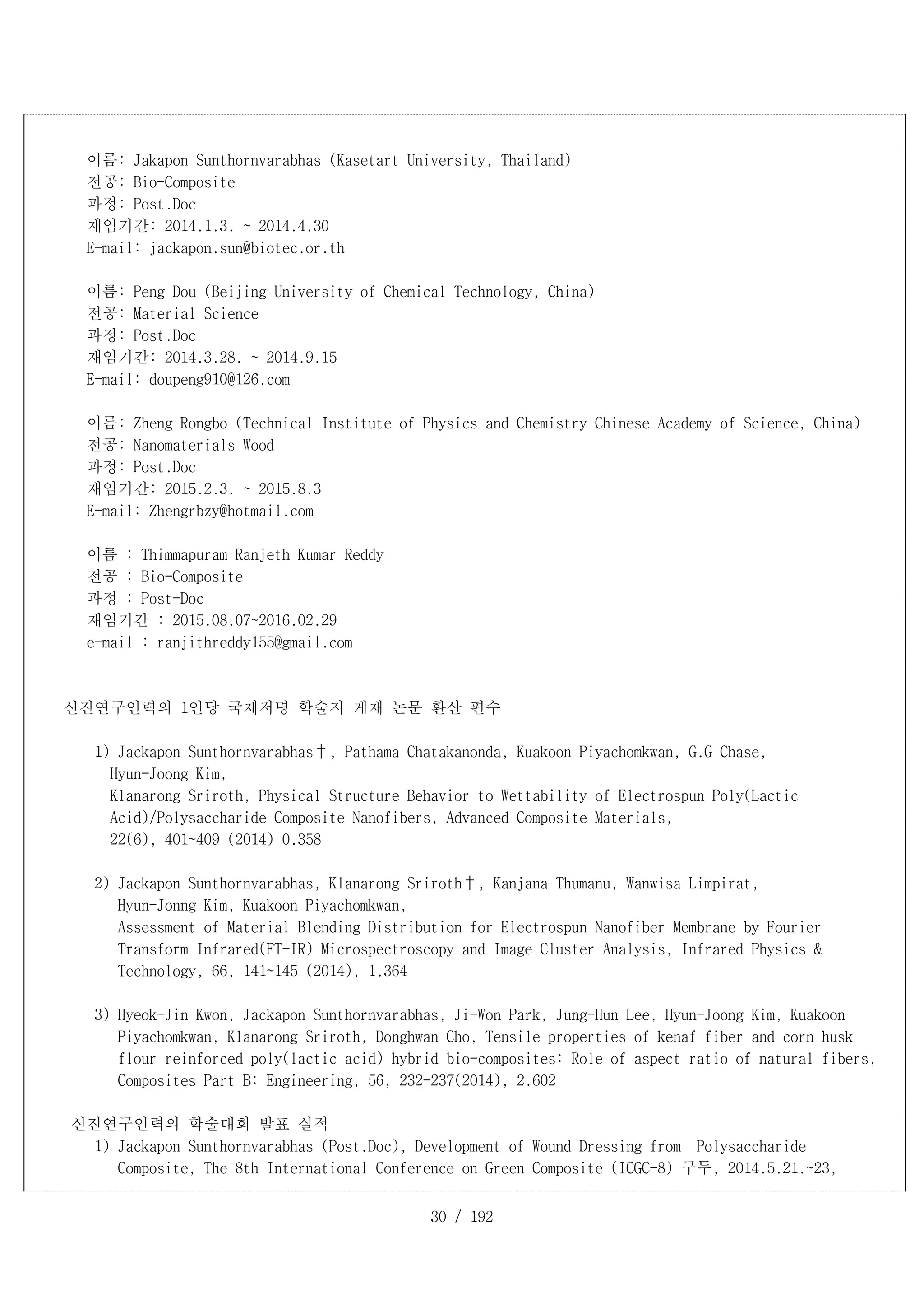 30 / 192
이름: Jakapon Sunthornvarabhas (Kasetart University, Thailand)
전공: Bio-Composite
과정: Post.Doc
재임기간: 2014.1.3. ~ 2014.4.30
E-mail: jackapon.sun@biotec.or.th
이름: Peng Dou (Beijing University of Chemical Technology, China)
전공: Material Science
과정: Post.Doc
재임기간: 2014.3.28. ~ 2014.9.15
E-mail: doupeng910@126.com
이름: Zheng Rongbo (Technical Institute of Physics and Chemistry Chinese Academy of Science, China)
전공: Nanomaterials Wood
과정: Post.Doc
재임기간: 2015.2.3. ~ 2015.8.3
E-mail: Zhengrbzy@hotmail.com
이름 : Thimmapuram Ranjeth Kumar Reddy
전공 : Bio-Composite
과정 : Post-Doc
재임기간 : 2015.08.07~2016.02.29
e-mail : ranjithreddy155@gmail.com
신진연구인력의 1인당 국제저명 학술지 게재 논문 환산 편수
1) Jackapon Sunthornvarabhas†, Pathama Chatakanonda, Kuakoon Piyachomkwan, G.G Chase,
Hyun-Joong Kim,
Klanarong Sriroth, Physical Structure Behavior to Wettability of Electrospun Poly(Lactic
Acid)/Polysaccharide Composite Nanofibers, Advanced Composite Materials,
22(6), 401~409 (2014) 0.358
2) Jackapon Sunthornvarabhas, Klanarong Sriroth†, Kanjana Thumanu, Wanwisa Limpirat,
Hyun-Jonng Kim, Kuakoon Piyachomkwan,
Assessment of Material Blending Distribution for Electrospun Nanofiber Membrane by Fourier
Transform Infrared(FT-IR) Microspectroscopy and Image Cluster Analysis, Infrared Physics &
Technology, 66, 141~145 (2014), 1.364
3) Hyeok-Jin Kwon, Jackapon Sunthornvarabhas, Ji-Won Park, Jung-Hun Lee, Hyun-Joong Kim, Kuakoon
Piyachomkwan, Klanarong Sriroth, Donghwan Cho, Tensile properties of kenaf fiber and corn husk
flour reinforced poly(lactic acid) hybrid bio-composites: Role of aspect ratio of natural fibers,
Composites Part B: Engineering, 56, 232-237(2014), 2.602
신진연구인력의 학술대회 발표 실적
1) Jackapon Sunthornvarabhas (Post.Doc), Development of Wound Dressing from Polysaccharide
Composite, The 8th International Conference on Green Composite (ICGC-8) 구두, 2014.5.21.~23,
 