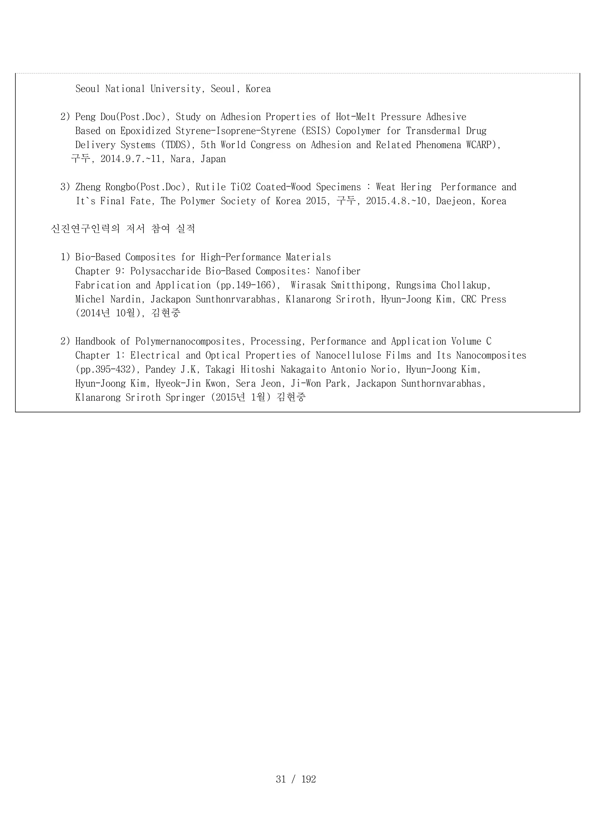 31 / 192
Seoul National University, Seoul, Korea
2) Peng Dou(Post.Doc), Study on Adhesion Properties of Hot-Melt Pressure Adhesive
Based on Epoxidized Styrene-Isoprene-Styrene (ESIS) Copolymer for Transdermal Drug
Delivery Systems (TDDS), 5th World Congress on Adhesion and Related Phenomena WCARP),
구두, 2014.9.7.~11, Nara, Japan
3) Zheng Rongbo(Post.Doc), Rutile TiO2 Coated-Wood Specimens : Weat Hering Performance and
It`s Final Fate, The Polymer Society of Korea 2015, 구두, 2015.4.8.~10, Daejeon, Korea
신진연구인력의 저서 참여 실적
1) Bio-Based Composites for High-Performance Materials
Chapter 9: Polysaccharide Bio-Based Composites: Nanofiber
Fabrication and Application (pp.149-166), Wirasak Smitthipong, Rungsima Chollakup,
Michel Nardin, Jackapon Sunthonrvarabhas, Klanarong Sriroth, Hyun-Joong Kim, CRC Press
(2014년 10월), 김현중
2) Handbook of Polymernanocomposites, Processing, Performance and Application Volume C
Chapter 1: Electrical and Optical Properties of Nanocellulose Films and Its Nanocomposites
(pp.395-432), Pandey J.K, Takagi Hitoshi Nakagaito Antonio Norio, Hyun-Joong Kim,
Hyun-Joong Kim, Hyeok-Jin Kwon, Sera Jeon, Ji-Won Park, Jackapon Sunthornvarabhas,
Klanarong Sriroth Springer (2015년 1월) 김현중
 