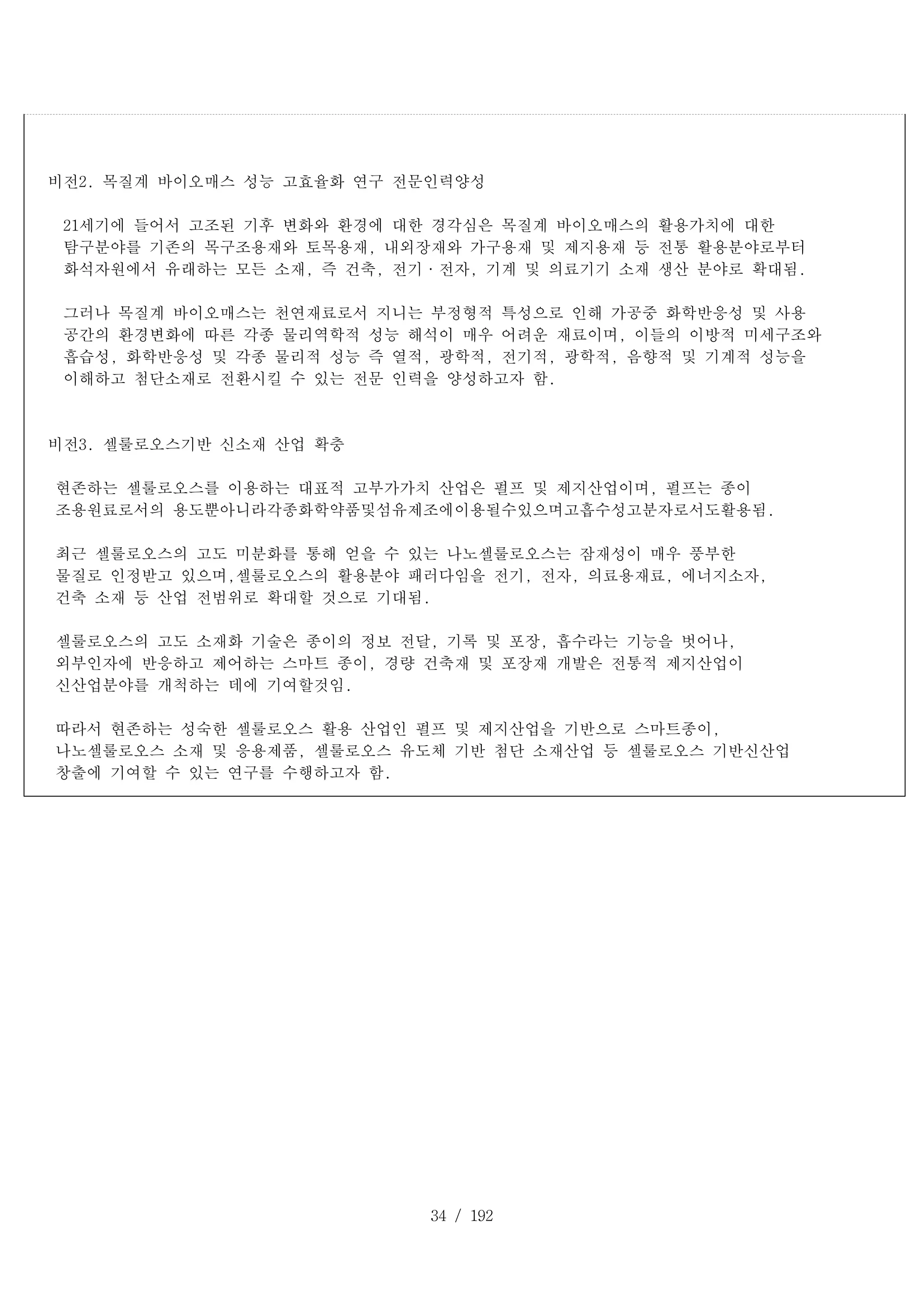34 / 192
비전2. 목질계 바이오매스 성능 고효율화 연구 전문인력양성
21세기에 들어서 고조된 기후 변화와 환경에 대한 경각심은 목질계 바이오매스의 활용가치에 대한
탐구분야를 기존의 목구조용재와 토목용재, 내외장재와 가구용재 및 제지용재 등 전통 활용분야로부터
화석자원에서 유래하는 모든 소재, 즉 건축, 전기·전자, 기계 및 의료기기 소재 생산 분야로 확대됨.
그러나 목질계 바이오매스는 천연재료로서 지니는 부정형적 특성으로 인해 가공중 화학반응성 및 사용
공간의 환경변화에 따른 각종 물리역학적 성능 해석이 매우 어려운 재료이며, 이들의 이방적 미세구조와
흡습성, 화학반응성 및 각종 물리적 성능 즉 열적, 광학적, 전기적, 광학적, 음향적 및 기계적 성능을
이해하고 첨단소재로 전환시킬 수 있는 전문 인력을 양성하고자 함.
비전3. 셀룰로오스기반 신소재 산업 확충
현존하는 셀룰로오스를 이용하는 대표적 고부가가치 산업은 펄프 및 제지산업이며, 펄프는 종이
조용원료로서의 용도뿐아니라각종화학약품및섬유제조에이용될수있으며고흡수성고분자로서도활용됨.
최근 셀룰로오스의 고도 미분화를 통해 얻을 수 있는 나노셀룰로오스는 잠재성이 매우 풍부한
물질로 인정받고 있으며,셀룰로오스의 활용분야 패러다임을 전기, 전자, 의료용재료, 에너지소자,
건축 소재 등 산업 전범위로 확대할 것으로 기대됨.
셀룰로오스의 고도 소재화 기술은 종이의 정보 전달, 기록 및 포장, 흡수라는 기능을 벗어나,
외부인자에 반응하고 제어하는 스마트 종이, 경량 건축재 및 포장재 개발은 전통적 제지산업이
신산업분야를 개척하는 데에 기여할것임.
따라서 현존하는 성숙한 셀룰로오스 활용 산업인 펄프 및 제지산업을 기반으로 스마트종이,
나노셀룰로오스 소재 및 응용제품, 셀룰로오스 유도체 기반 첨단 소재산업 등 셀룰로오스 기반신산업
창출에 기여할 수 있는 연구를 수행하고자 함.
 