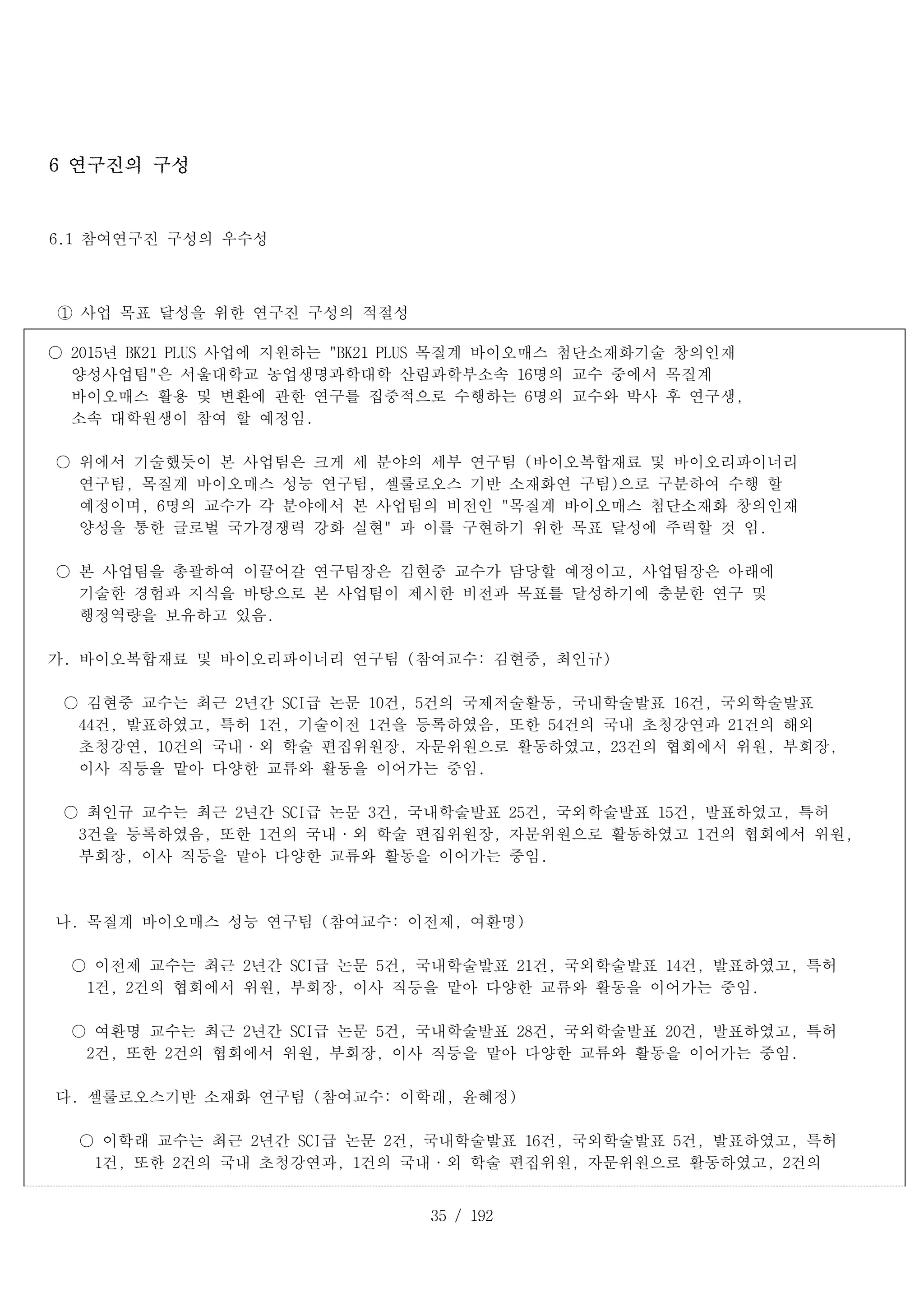35 / 192
6 연구진의 구성
6.1 참여연구진 구성의 우수성
① 사업 목표 달성을 위한 연구진 구성의 적절성
○ 2015년 BK21 PLUS 사업에 지원하는 "BK21 PLUS 목질계 바이오매스 첨단소재화기술 창의인재
양성사업팀"은 서울대학교 농업생명과학대학 산림과학부소속 16명의 교수 중에서 목질계
바이오매스 활용 및 변환에 관한 연구를 집중적으로 수행하는 6명의 교수와 박사 후 연구생,
소속 대학원생이 참여 할 예정임.
○ 위에서 기술했듯이 본 사업팀은 크게 세 분야의 세부 연구팀 (바이오복합재료 및 바이오리파이너리
연구팀, 목질계 바이오매스 성능 연구팀, 셀룰로오스 기반 소재화연 구팀)으로 구분하여 수행 할
예정이며, 6명의 교수가 각 분야에서 본 사업팀의 비전인 "목질계 바이오매스 첨단소재화 창의인재
양성을 통한 글로벌 국가경쟁력 강화 실현" 과 이를 구현하기 위한 목표 달성에 주력할 것 임.
○ 본 사업팀을 총괄하여 이끌어갈 연구팀장은 김현중 교수가 담당할 예정이고, 사업팀장은 아래에
기술한 경험과 지식을 바탕으로 본 사업팀이 제시한 비전과 목표를 달성하기에 충분한 연구 및
행정역량을 보유하고 있음.
가. 바이오복합재료 및 바이오리파이너리 연구팀 (참여교수: 김현중, 최인규)
○ 김현중 교수는 최근 2년간 SCI급 논문 10건, 5건의 국제저술활동, 국내학술발표 16건, 국외학술발표
44건, 발표하였고, 특허 1건, 기술이전 1건을 등록하였음, 또한 54건의 국내 초청강연과 21건의 해외
초청강연, 10건의 국내·외 학술 편집위원장, 자문위원으로 활동하였고, 23건의 협회에서 위원, 부회장,
이사 직등을 맡아 다양한 교류와 활동을 이어가는 중임.
○ 최인규 교수는 최근 2년간 SCI급 논문 3건, 국내학술발표 25건, 국외학술발표 15건, 발표하였고, 특허
3건을 등록하였음, 또한 1건의 국내·외 학술 편집위원장, 자문위원으로 활동하였고 1건의 협회에서 위원,
부회장, 이사 직등을 맡아 다양한 교류와 활동을 이어가는 중임.
나. 목질계 바이오매스 성능 연구팀 (참여교수: 이전제, 여환명)
○ 이전제 교수는 최근 2년간 SCI급 논문 5건, 국내학술발표 21건, 국외학술발표 14건, 발표하였고, 특허
1건, 2건의 협회에서 위원, 부회장, 이사 직등을 맡아 다양한 교류와 활동을 이어가는 중임.
○ 여환명 교수는 최근 2년간 SCI급 논문 5건, 국내학술발표 28건, 국외학술발표 20건, 발표하였고, 특허
2건, 또한 2건의 협회에서 위원, 부회장, 이사 직등을 맡아 다양한 교류와 활동을 이어가는 중임.
다. 셀룰로오스기반 소재화 연구팀 (참여교수: 이학래, 윤혜정)
○ 이학래 교수는 최근 2년간 SCI급 논문 2건, 국내학술발표 16건, 국외학술발표 5건, 발표하였고, 특허
1건, 또한 2건의 국내 초청강연과, 1건의 국내·외 학술 편집위원, 자문위원으로 활동하였고, 2건의
 