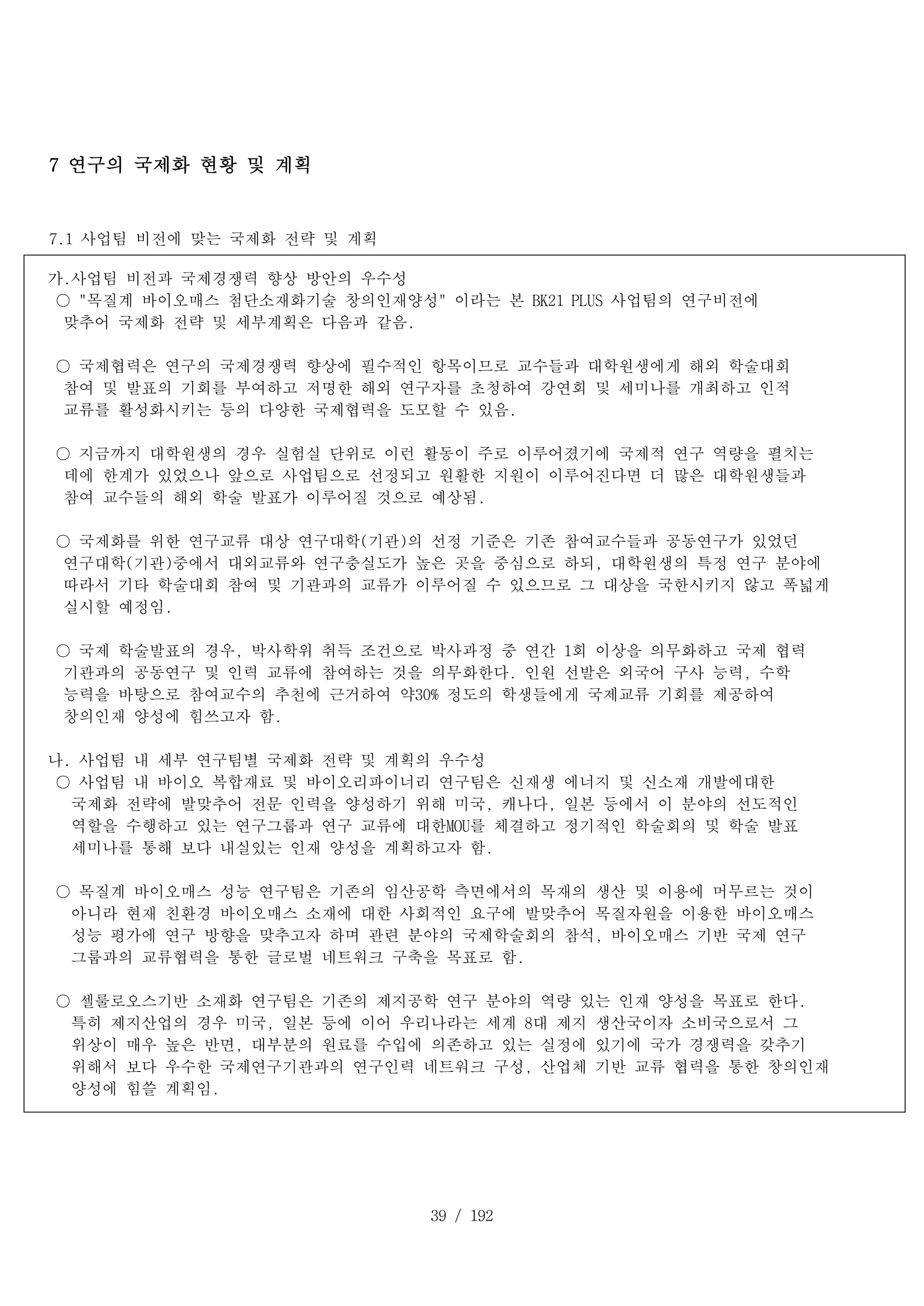 39 / 192
7 연구의 국제화 현황 및 계획
7.1 사업팀 비전에 맞는 국제화 전략 및 계획
가.사업팀 비전과 국제경쟁력 향상 방안의 우수성
○ "목질계 바이오매스 첨단소재화기술 창의인재양성" 이라는 본 BK21 PLUS 사업팀의 연구비전에
맞추어 국제화 전략 및 세부계획은 다음과 같음.
○ 국제협력은 연구의 국제경쟁력 향상에 필수적인 항목이므로 교수들과 대학원생에게 해외 학술대회
참여 및 발표의 기회를 부여하고 저명한 해외 연구자를 초청하여 강연회 및 세미나를 개최하고 인적
교류를 활성화시키는 등의 다양한 국제협력을 도모할 수 있음.
○ 지금까지 대학원생의 경우 실험실 단위로 이런 활동이 주로 이루어졌기에 국제적 연구 역량을 펼치는
데에 한계가 있었으나 앞으로 사업팀으로 선정되고 원활한 지원이 이루어진다면 더 많은 대학원생들과
참여 교수들의 해외 학술 발표가 이루어질 것으로 예상됨.
○ 국제화를 위한 연구교류 대상 연구대학(기관)의 선정 기준은 기존 참여교수들과 공동연구가 있었던
연구대학(기관)중에서 대외교류와 연구충실도가 높은 곳을 중심으로 하되, 대학원생의 특정 연구 분야에
따라서 기타 학술대회 참여 및 기관과의 교류가 이루어질 수 있으므로 그 대상을 국한시키지 않고 폭넓게
실시할 예정임.
○ 국제 학술발표의 경우, 박사학위 취득 조건으로 박사과정 중 연간 1회 이상을 의무화하고 국제 협력
기관과의 공동연구 및 인력 교류에 참여하는 것을 의무화한다. 인원 선발은 외국어 구사 능력, 수학
능력을 바탕으로 참여교수의 추천에 근거하여 약30% 정도의 학생들에게 국제교류 기회를 제공하여
창의인재 양성에 힘쓰고자 함.
나. 사업팀 내 세부 연구팀별 국제화 전략 및 계획의 우수성
○ 사업팀 내 바이오 복합재료 및 바이오리파이너리 연구팀은 신재생 에너지 및 신소재 개발에대한
국제화 전략에 발맞추어 전문 인력을 양성하기 위해 미국, 캐나다, 일본 등에서 이 분야의 선도적인
역할을 수행하고 있는 연구그룹과 연구 교류에 대한MOU를 체결하고 정기적인 학술회의 및 학술 발표
세미나를 통해 보다 내실있는 인재 양성을 계획하고자 함.
○ 목질계 바이오매스 성능 연구팀은 기존의 임산공학 측면에서의 목재의 생산 및 이용에 머무르는 것이
아니라 현재 친환경 바이오매스 소재에 대한 사회적인 요구에 발맞추어 목질자원을 이용한 바이오매스
성능 평가에 연구 방향을 맞추고자 하며 관련 분야의 국제학술회의 참석, 바이오매스 기반 국제 연구
그룹과의 교류협력을 통한 글로벌 네트워크 구축을 목표로 함.
○ 셀룰로오스기반 소재화 연구팀은 기존의 제지공학 연구 분야의 역량 있는 인재 양성을 목표로 한다.
특히 제지산업의 경우 미국, 일본 등에 이어 우리나라는 세계 8대 제지 생산국이자 소비국으로서 그
위상이 매우 높은 반면, 대부분의 원료를 수입에 의존하고 있는 실정에 있기에 국가 경쟁력을 갖추기
위해서 보다 우수한 국제연구기관과의 연구인력 네트워크 구성, 산업체 기반 교류 협력을 통한 창의인재
양성에 힘쓸 계획임.
 