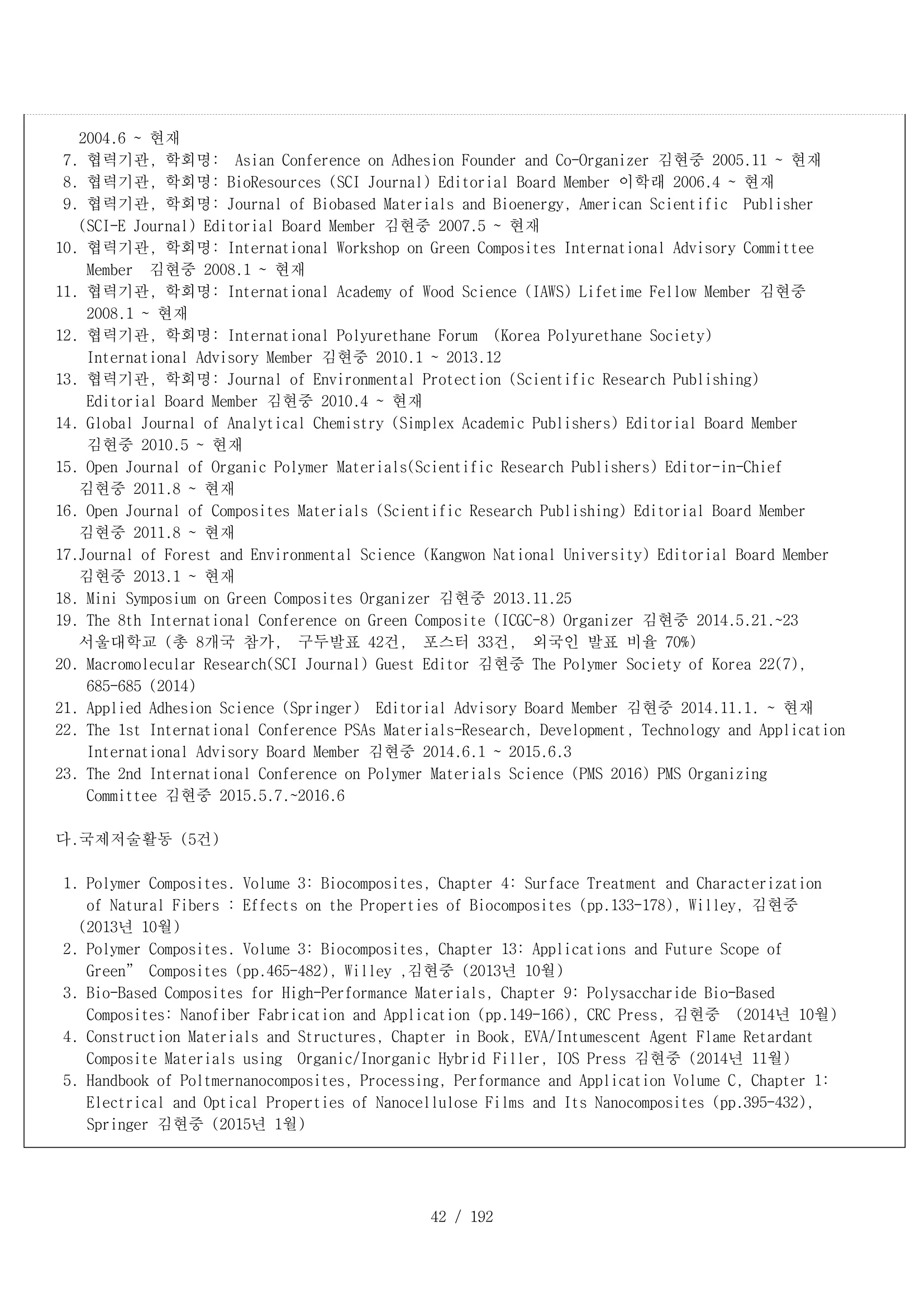 42 / 192
2004.6 ~ 현재
7. 협력기관, 학회명: Asian Conference on Adhesion Founder and Co-Organizer 김현중 2005.11 ~ 현재
8. 협력기관, 학회명: BioResources (SCI Journal) Editorial Board Member 이학래 2006.4 ~ 현재
9. 협력기관, 학회명: Journal of Biobased Materials and Bioenergy, American Scientific Publisher
(SCI-E Journal) Editorial Board Member 김현중 2007.5 ~ 현재
10. 협력기관, 학회명: International Workshop on Green Composites International Advisory Committee
Member 김현중 2008.1 ~ 현재
11. 협력기관, 학회명: International Academy of Wood Science (IAWS) Lifetime Fellow Member 김현중
2008.1 ~ 현재
12. 협력기관, 학회명: International Polyurethane Forum (Korea Polyurethane Society)
International Advisory Member 김현중 2010.1 ~ 2013.12
13. 협력기관, 학회명: Journal of Environmental Protection (Scientific Research Publishing)
Editorial Board Member 김현중 2010.4 ~ 현재
14. Global Journal of Analytical Chemistry (Simplex Academic Publishers) Editorial Board Member
김현중 2010.5 ~ 현재
15. Open Journal of Organic Polymer Materials(Scientific Research Publishers) Editor-in-Chief
김현중 2011.8 ~ 현재
16. Open Journal of Composites Materials (Scientific Research Publishing) Editorial Board Member
김현중 2011.8 ~ 현재
17.Journal of Forest and Environmental Science (Kangwon National University) Editorial Board Member
김현중 2013.1 ~ 현재
18. Mini Symposium on Green Composites Organizer 김현중 2013.11.25
19. The 8th International Conference on Green Composite (ICGC-8) Organizer 김현중 2014.5.21.~23
서울대학교 (총 8개국 참가, 구두발표 42건, 포스터 33건, 외국인 발표 비율 70%)
20. Macromolecular Research(SCI Journal) Guest Editor 김현중 The Polymer Society of Korea 22(7),
685-685 (2014)
21. Applied Adhesion Science (Springer) Editorial Advisory Board Member 김현중 2014.11.1. ~ 현재
22. The 1st International Conference PSAs Materials-Research, Development, Technology and Application
International Advisory Board Member 김현중 2014.6.1 ~ 2015.6.3
23. The 2nd International Conference on Polymer Materials Science (PMS 2016) PMS Organizing
Committee 김현중 2015.5.7.~2016.6
다.국제저술활동 (5건)
1. Polymer Composites. Volume 3: Biocomposites, Chapter 4: Surface Treatment and Characterization
of Natural Fibers : Effects on the Properties of Biocomposites (pp.133-178), Willey, 김현중
(2013년 10월)
2. Polymer Composites. Volume 3: Biocomposites, Chapter 13: Applications and Future Scope of
Green” Composites (pp.465-482), Willey ,김현중 (2013년 10월)
3. Bio-Based Composites for High-Performance Materials, Chapter 9: Polysaccharide Bio-Based
Composites: Nanofiber Fabrication and Application (pp.149-166), CRC Press, 김현중 (2014년 10월)
4. Construction Materials and Structures, Chapter in Book, EVA/Intumescent Agent Flame Retardant
Composite Materials using Organic/Inorganic Hybrid Filler, IOS Press 김현중 (2014년 11월)
5. Handbook of Poltmernanocomposites, Processing, Performance and Application Volume C, Chapter 1:
Electrical and Optical Properties of Nanocellulose Films and Its Nanocomposites (pp.395-432),
Springer 김현중 (2015년 1월)
 