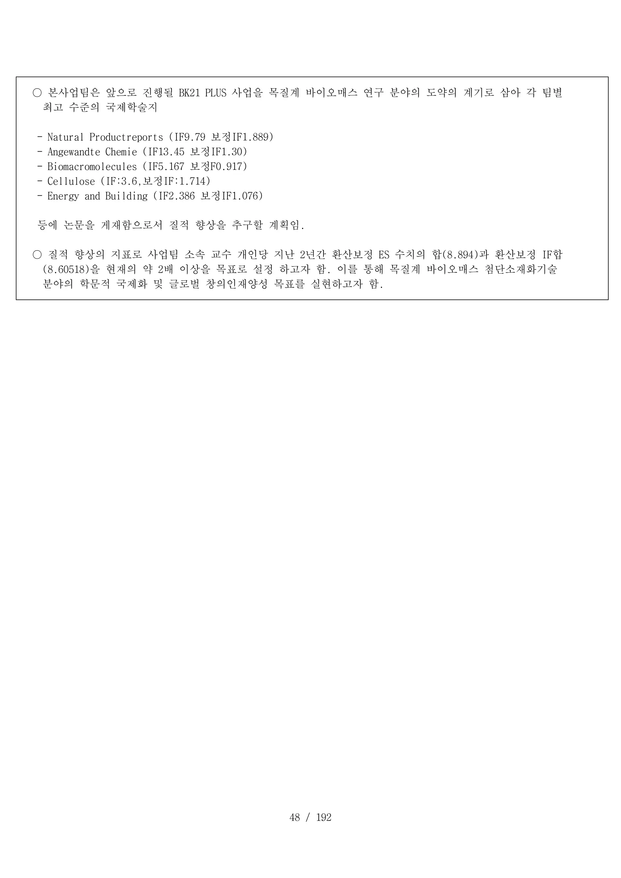 48 / 192
○ 본사업팀은 앞으로 진행될 BK21 PLUS 사업을 목질계 바이오매스 연구 분야의 도약의 계기로 삼아 각 팀별
최고 수준의 국제학술지
- Natural Productreports (IF9.79 보정IF1.889)
- Angewandte Chemie (IF13.45 보정IF1.30)
- Biomacromolecules (IF5.167 보정F0.917)
- Cellulose (IF:3.6,보정IF:1.714)
- Energy and Building (IF2.386 보정IF1.076)
등에 논문을 게재함으로서 질적 향상을 추구할 계획임.
○ 질적 향상의 지표로 사업팀 소속 교수 개인당 지난 2년간 환산보정 ES 수치의 합(8.894)과 환산보정 IF합
(8.60518)을 현재의 약 2배 이상을 목표로 설정 하고자 함. 이를 통해 목질계 바이오매스 첨단소재화기술
분야의 학문적 국제화 및 글로벌 창의인재양성 목표를 실현하고자 함.
 