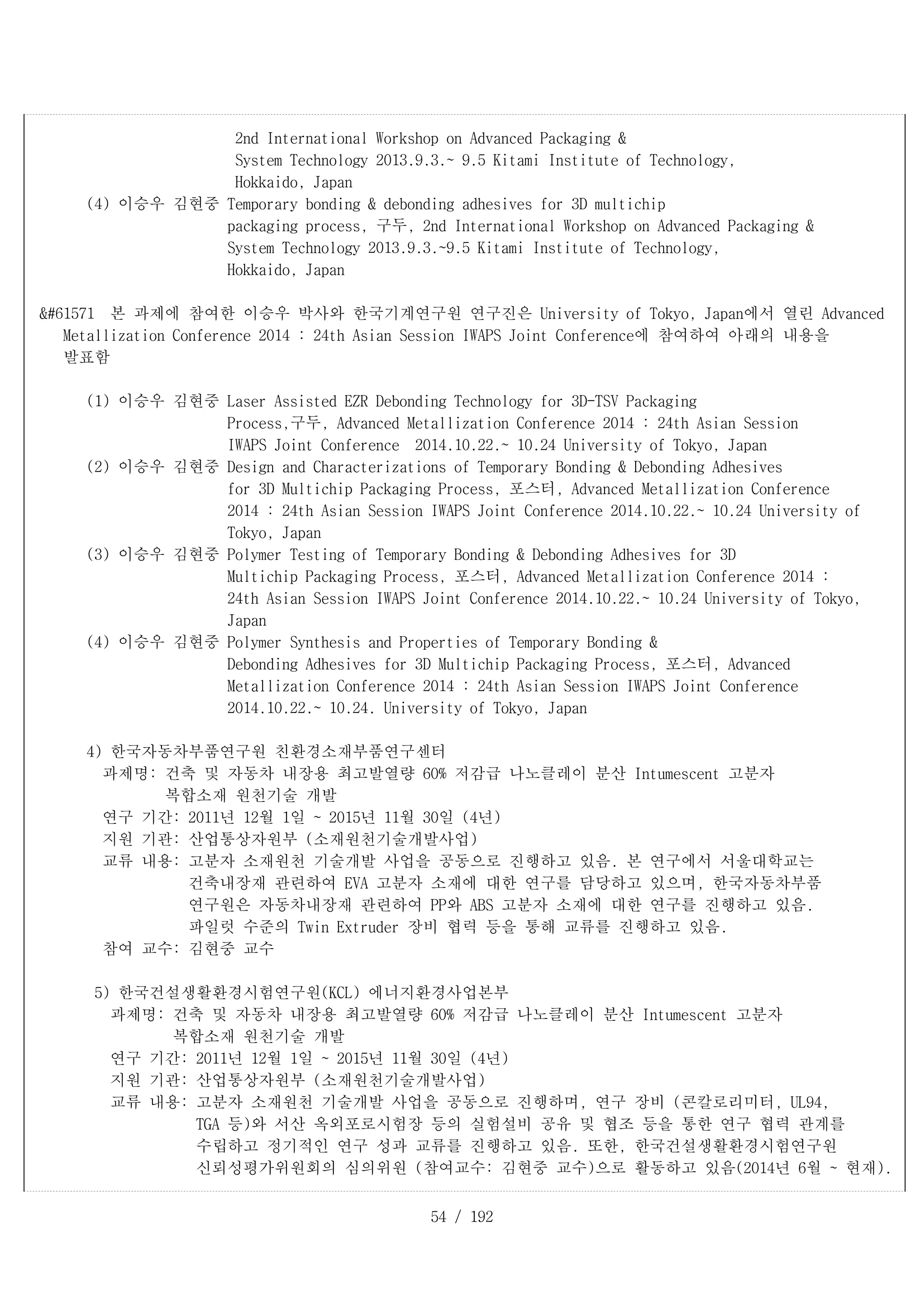 54 / 192
2nd International Workshop on Advanced Packaging &
System Technology 2013.9.3.~ 9.5 Kitami Institute of Technology,
Hokkaido, Japan
(4) 이승우 김현중 Temporary bonding & debonding adhesives for 3D multichip
packaging process, 구두, 2nd International Workshop on Advanced Packaging &
System Technology 2013.9.3.~9.5 Kitami Institute of Technology,
Hokkaido, Japan
 본 과제에 참여한 이승우 박사와 한국기계연구원 연구진은 University of Tokyo, Japan에서 열린 Advanced
Metallization Conference 2014 : 24th Asian Session IWAPS Joint Conference에 참여하여 아래의 내용을
발표함
(1) 이승우 김현중 Laser Assisted EZR Debonding Technology for 3D-TSV Packaging
Process,구두, Advanced Metallization Conference 2014 : 24th Asian Session
IWAPS Joint Conference 2014.10.22.~ 10.24 University of Tokyo, Japan
(2) 이승우 김현중 Design and Characterizations of Temporary Bonding & Debonding Adhesives
for 3D Multichip Packaging Process, 포스터, Advanced Metallization Conference
2014 : 24th Asian Session IWAPS Joint Conference 2014.10.22.~ 10.24 University of
Tokyo, Japan
(3) 이승우 김현중 Polymer Testing of Temporary Bonding & Debonding Adhesives for 3D
Multichip Packaging Process, 포스터, Advanced Metallization Conference 2014 :
24th Asian Session IWAPS Joint Conference 2014.10.22.~ 10.24 University of Tokyo,
Japan
(4) 이승우 김현중 Polymer Synthesis and Properties of Temporary Bonding &
Debonding Adhesives for 3D Multichip Packaging Process, 포스터, Advanced
Metallization Conference 2014 : 24th Asian Session IWAPS Joint Conference
2014.10.22.~ 10.24. University of Tokyo, Japan
4) 한국자동차부품연구원 친환경소재부품연구센터
과제명: 건축 및 자동차 내장용 최고발열량 60% 저감급 나노클레이 분산 Intumescent 고분자
복합소재 원천기술 개발
연구 기간: 2011년 12월 1일 ~ 2015년 11월 30일 (4년)
지원 기관: 산업통상자원부 (소재원천기술개발사업)
교류 내용: 고분자 소재원천 기술개발 사업을 공동으로 진행하고 있음. 본 연구에서 서울대학교는
건축내장재 관련하여 EVA 고분자 소재에 대한 연구를 담당하고 있으며, 한국자동차부품
연구원은 자동차내장재 관련하여 PP와 ABS 고분자 소재에 대한 연구를 진행하고 있음.
파일럿 수준의 Twin Extruder 장비 협력 등을 통해 교류를 진행하고 있음.
참여 교수: 김현중 교수
5) 한국건설생활환경시험연구원(KCL) 에너지환경사업본부
과제명: 건축 및 자동차 내장용 최고발열량 60% 저감급 나노클레이 분산 Intumescent 고분자
복합소재 원천기술 개발
연구 기간: 2011년 12월 1일 ~ 2015년 11월 30일 (4년)
지원 기관: 산업통상자원부 (소재원천기술개발사업)
교류 내용: 고분자 소재원천 기술개발 사업을 공동으로 진행하며, 연구 장비 (콘칼로리미터, UL94,
TGA 등)와 서산 옥외포로시험장 등의 실험설비 공유 및 협조 등을 통한 연구 협력 관계를
수립하고 정기적인 연구 성과 교류를 진행하고 있음. 또한, 한국건설생활환경시험연구원
신뢰성평가위원회의 심의위원 (참여교수: 김현중 교수)으로 활동하고 있음(2014년 6월 ~ 현재).
 