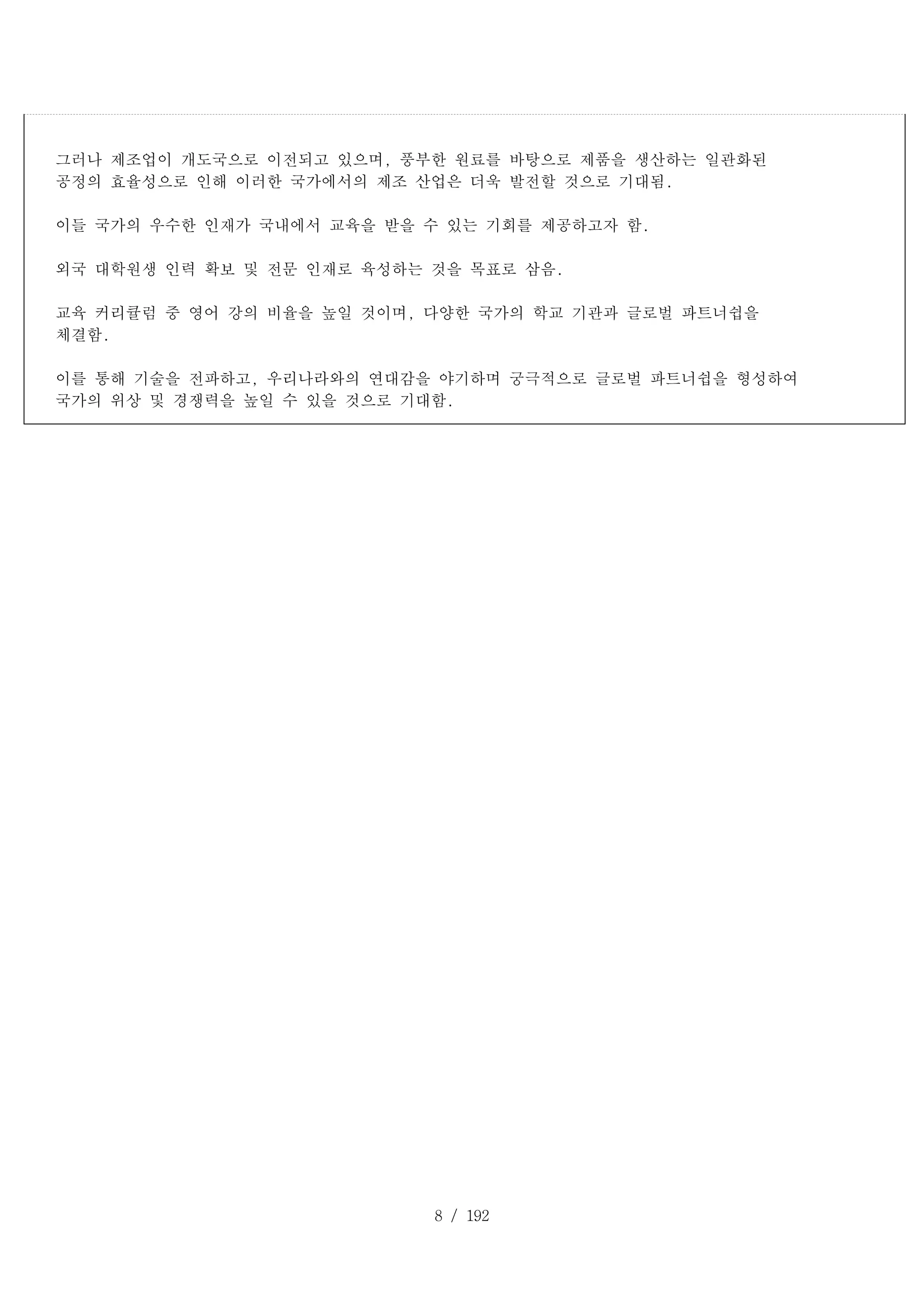 8 / 192
그러나 제조업이 개도국으로 이전되고 있으며, 풍부한 원료를 바탕으로 제품을 생산하는 일관화된
공정의 효율성으로 인해 이러한 국가에서의 제조 산업은 더욱 발전할 것으로 기대됨.
이들 국가의 우수한 인재가 국내에서 교육을 받을 수 있는 기회를 제공하고자 함.
외국 대학원생 인력 확보 및 전문 인재로 육성하는 것을 목표로 삼음.
교육 커리큘럼 중 영어 강의 비율을 높일 것이며, 다양한 국가의 학교 기관과 글로벌 파트너쉽을
체결함.
이를 통해 기술을 전파하고, 우리나라와의 연대감을 야기하며 궁극적으로 글로벌 파트너쉽을 형성하여
국가의 위상 및 경쟁력을 높일 수 있을 것으로 기대함.
 