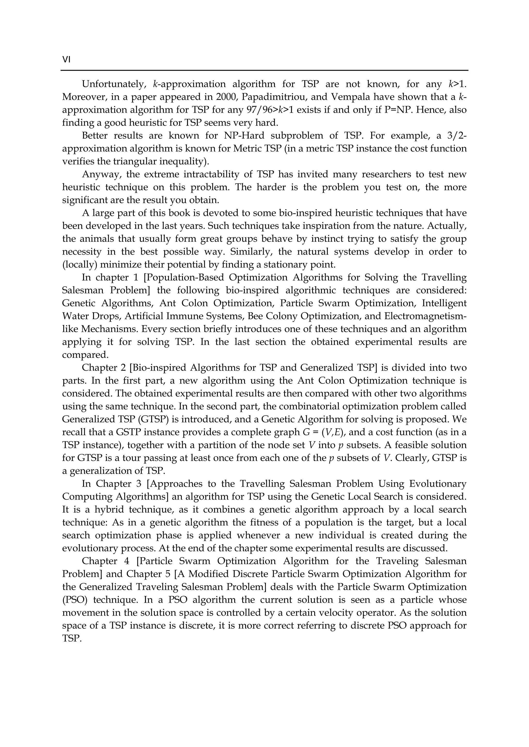 VI
Unfortunately, k-approximation algorithm for TSP are not known, for any k>1.
Moreover, in a paper appeared in 2000, Papadimitriou, and Vempala have shown that a k-
approximation algorithm for TSP for any 97/96>k>1 exists if and only if P=NP. Hence, also
finding a good heuristic for TSP seems very hard.
Better results are known for NP-Hard subproblem of TSP. For example, a 3/2-
approximation algorithm is known for Metric TSP (in a metric TSP instance the cost function
verifies the triangular inequality).
Anyway, the extreme intractability of TSP has invited many researchers to test new
heuristic technique on this problem. The harder is the problem you test on, the more
significant are the result you obtain.
A large part of this book is devoted to some bio-inspired heuristic techniques that have
been developed in the last years. Such techniques take inspiration from the nature. Actually,
the animals that usually form great groups behave by instinct trying to satisfy the group
necessity in the best possible way. Similarly, the natural systems develop in order to
(locally) minimize their potential by finding a stationary point.
In chapter 1 [Population-Based Optimization Algorithms for Solving the Travelling
Salesman Problem] the following bio-inspired algorithmic techniques are considered:
Genetic Algorithms, Ant Colon Optimization, Particle Swarm Optimization, Intelligent
Water Drops, Artificial Immune Systems, Bee Colony Optimization, and Electromagnetism-
like Mechanisms. Every section briefly introduces one of these techniques and an algorithm
applying it for solving TSP. In the last section the obtained experimental results are
compared.
Chapter 2 [Bio-inspired Algorithms for TSP and Generalized TSP] is divided into two
parts. In the first part, a new algorithm using the Ant Colon Optimization technique is
considered. The obtained experimental results are then compared with other two algorithms
using the same technique. In the second part, the combinatorial optimization problem called
Generalized TSP (GTSP) is introduced, and a Genetic Algorithm for solving is proposed. We
recall that a GSTP instance provides a complete graph G = (V,E), and a cost function (as in a
TSP instance), together with a partition of the node set V into p subsets. A feasible solution
for GTSP is a tour passing at least once from each one of the p subsets of V. Clearly, GTSP is
a generalization of TSP.
In Chapter 3 [Approaches to the Travelling Salesman Problem Using Evolutionary
Computing Algorithms] an algorithm for TSP using the Genetic Local Search is considered.
It is a hybrid technique, as it combines a genetic algorithm approach by a local search
technique: As in a genetic algorithm the fitness of a population is the target, but a local
search optimization phase is applied whenever a new individual is created during the
evolutionary process. At the end of the chapter some experimental results are discussed.
Chapter 4 [Particle Swarm Optimization Algorithm for the Traveling Salesman
Problem] and Chapter 5 [A Modified Discrete Particle Swarm Optimization Algorithm for
the Generalized Traveling Salesman Problem] deals with the Particle Swarm Optimization
(PSO) technique. In a PSO algorithm the current solution is seen as a particle whose
movement in the solution space is controlled by a certain velocity operator. As the solution
space of a TSP instance is discrete, it is more correct referring to discrete PSO approach for
TSP.
 