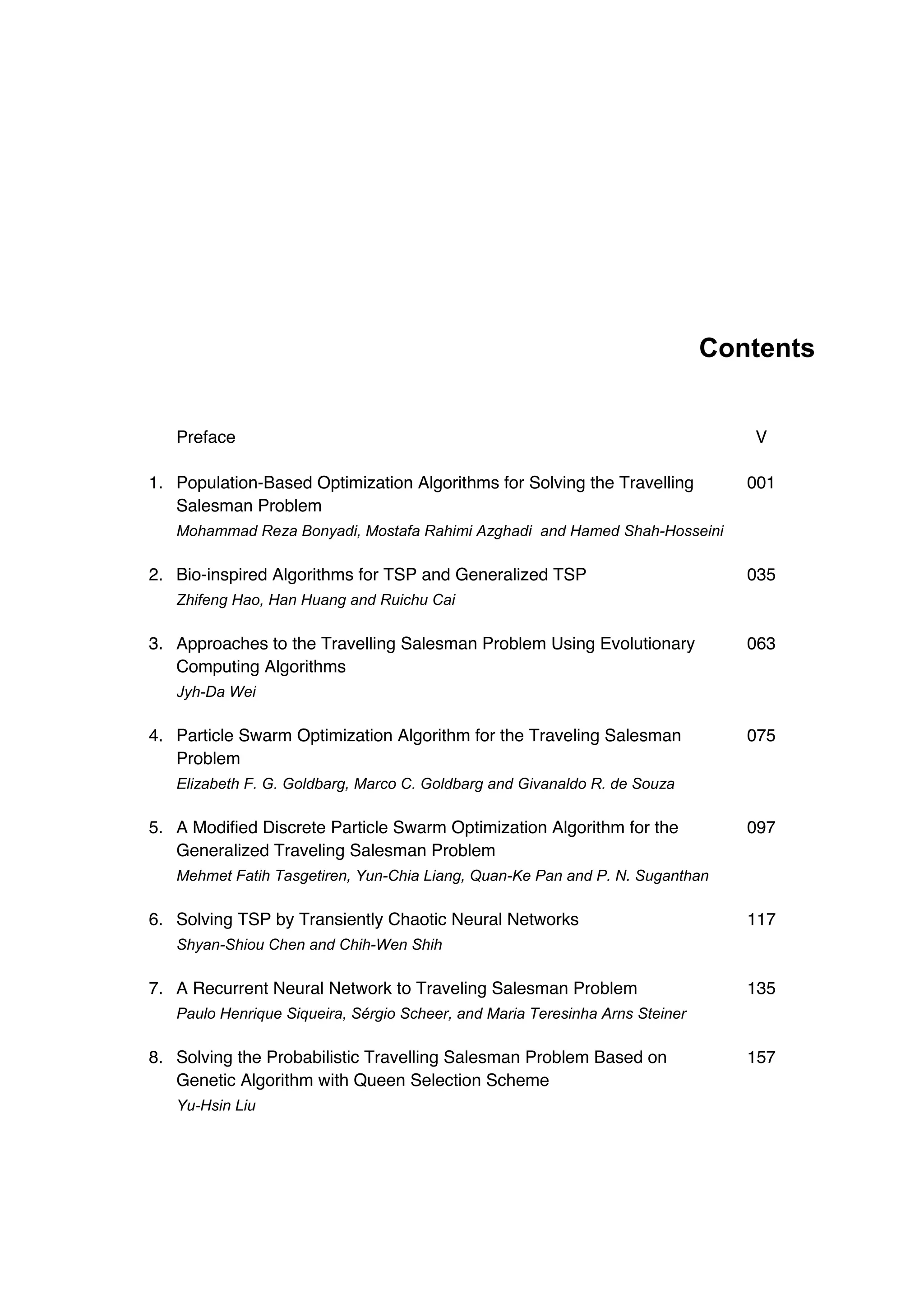 Contents
Preface V
1. Population-Based Optimization Algorithms for Solving the Travelling
Salesman Problem
001
Mohammad Reza Bonyadi, Mostafa Rahimi Azghadi and Hamed Shah-Hosseini
2. Bio-inspired Algorithms for TSP and Generalized TSP 035
Zhifeng Hao, Han Huang and Ruichu Cai
3. Approaches to the Travelling Salesman Problem Using Evolutionary
Computing Algorithms
063
Jyh-Da Wei
4. Particle Swarm Optimization Algorithm for the Traveling Salesman
Problem
075
Elizabeth F. G. Goldbarg, Marco C. Goldbarg and Givanaldo R. de Souza
5. A Modified Discrete Particle Swarm Optimization Algorithm for the
Generalized Traveling Salesman Problem
097
Mehmet Fatih Tasgetiren, Yun-Chia Liang, Quan-Ke Pan and P. N. Suganthan
6. Solving TSP by Transiently Chaotic Neural Networks 117
Shyan-Shiou Chen and Chih-Wen Shih
7. A Recurrent Neural Network to Traveling Salesman Problem 135
Paulo Henrique Siqueira, Sérgio Scheer, and Maria Teresinha Arns Steiner
8. Solving the Probabilistic Travelling Salesman Problem Based on
Genetic Algorithm with Queen Selection Scheme
157
Yu-Hsin Liu
 
