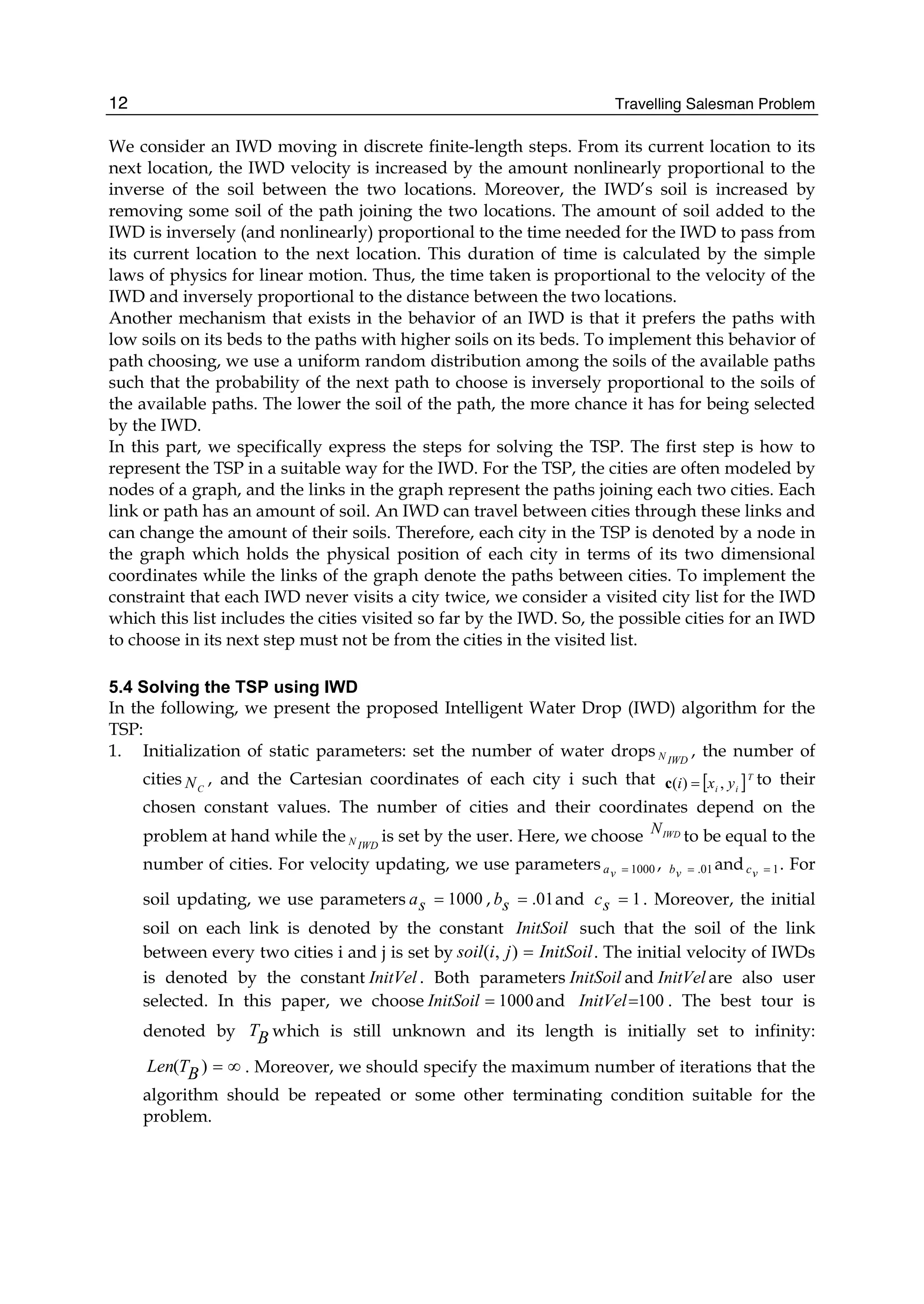 Travelling Salesman Problem
12
We consider an IWD moving in discrete finite-length steps. From its current location to its
next location, the IWD velocity is increased by the amount nonlinearly proportional to the
inverse of the soil between the two locations. Moreover, the IWD’s soil is increased by
removing some soil of the path joining the two locations. The amount of soil added to the
IWD is inversely (and nonlinearly) proportional to the time needed for the IWD to pass from
its current location to the next location. This duration of time is calculated by the simple
laws of physics for linear motion. Thus, the time taken is proportional to the velocity of the
IWD and inversely proportional to the distance between the two locations.
Another mechanism that exists in the behavior of an IWD is that it prefers the paths with
low soils on its beds to the paths with higher soils on its beds. To implement this behavior of
path choosing, we use a uniform random distribution among the soils of the available paths
such that the probability of the next path to choose is inversely proportional to the soils of
the available paths. The lower the soil of the path, the more chance it has for being selected
by the IWD.
In this part, we specifically express the steps for solving the TSP. The first step is how to
represent the TSP in a suitable way for the IWD. For the TSP, the cities are often modeled by
nodes of a graph, and the links in the graph represent the paths joining each two cities. Each
link or path has an amount of soil. An IWD can travel between cities through these links and
can change the amount of their soils. Therefore, each city in the TSP is denoted by a node in
the graph which holds the physical position of each city in terms of its two dimensional
coordinates while the links of the graph denote the paths between cities. To implement the
constraint that each IWD never visits a city twice, we consider a visited city list for the IWD
which this list includes the cities visited so far by the IWD. So, the possible cities for an IWD
to choose in its next step must not be from the cities in the visited list.
5.4 Solving the TSP using IWD
In the following, we present the proposed Intelligent Water Drop (IWD) algorithm for the
TSP:
1. Initialization of static parameters: set the number of water drops IWD
N , the number of
cities C
N , and the Cartesian coordinates of each city i such that [ ]T
i
i y
x
i ,
)
( =
c to their
chosen constant values. The number of cities and their coordinates depend on the
problem at hand while the IWD
N is set by the user. Here, we choose IWD
N to be equal to the
number of cities. For velocity updating, we use parameters 1000
=
v
a , 01
.
=
v
b and 1
=
v
c . For
soil updating, we use parameters 1000
=
s
a , 01
.
=
s
b and 1
=
s
c . Moreover, the initial
soil on each link is denoted by the constant InitSoil such that the soil of the link
between every two cities i and j is set by InitSoil
j
i
soil =
)
,
( . The initial velocity of IWDs
is denoted by the constant InitVel . Both parameters InitSoil and InitVel are also user
selected. In this paper, we choose 1000
=
InitSoil and 100
=
InitVel . The best tour is
denoted by B
T which is still unknown and its length is initially set to infinity:
∞
=
)
( B
T
Len . Moreover, we should specify the maximum number of iterations that the
algorithm should be repeated or some other terminating condition suitable for the
problem.
 