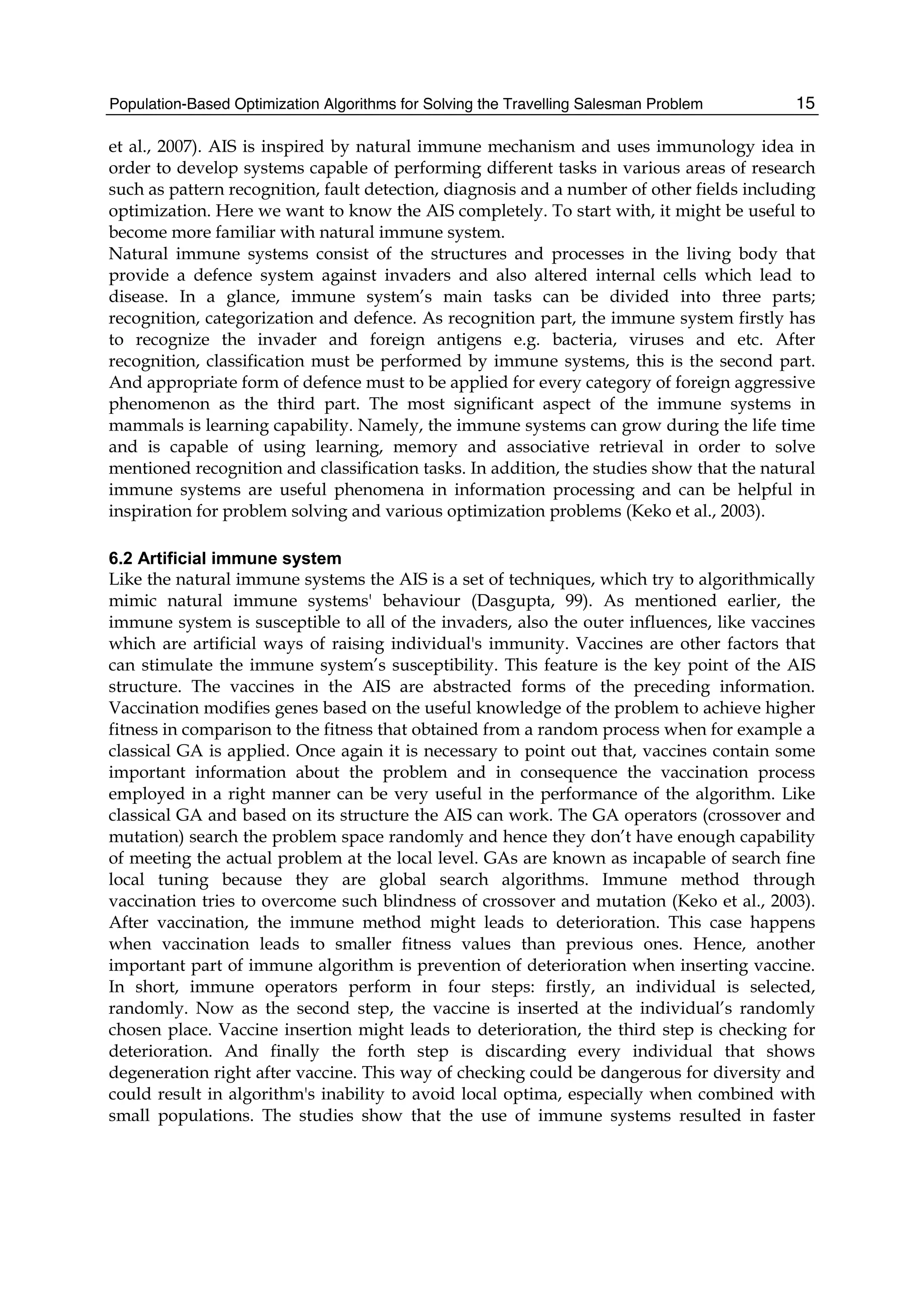 Population-Based Optimization Algorithms for Solving the Travelling Salesman Problem 15
et al., 2007). AIS is inspired by natural immune mechanism and uses immunology idea in
order to develop systems capable of performing different tasks in various areas of research
such as pattern recognition, fault detection, diagnosis and a number of other fields including
optimization. Here we want to know the AIS completely. To start with, it might be useful to
become more familiar with natural immune system.
Natural immune systems consist of the structures and processes in the living body that
provide a defence system against invaders and also altered internal cells which lead to
disease. In a glance, immune system’s main tasks can be divided into three parts;
recognition, categorization and defence. As recognition part, the immune system firstly has
to recognize the invader and foreign antigens e.g. bacteria, viruses and etc. After
recognition, classification must be performed by immune systems, this is the second part.
And appropriate form of defence must to be applied for every category of foreign aggressive
phenomenon as the third part. The most significant aspect of the immune systems in
mammals is learning capability. Namely, the immune systems can grow during the life time
and is capable of using learning, memory and associative retrieval in order to solve
mentioned recognition and classification tasks. In addition, the studies show that the natural
immune systems are useful phenomena in information processing and can be helpful in
inspiration for problem solving and various optimization problems (Keko et al., 2003).
6.2 Artificial immune system
Like the natural immune systems the AIS is a set of techniques, which try to algorithmically
mimic natural immune systems' behaviour (Dasgupta, 99). As mentioned earlier, the
immune system is susceptible to all of the invaders, also the outer influences, like vaccines
which are artificial ways of raising individual's immunity. Vaccines are other factors that
can stimulate the immune system’s susceptibility. This feature is the key point of the AIS
structure. The vaccines in the AIS are abstracted forms of the preceding information.
Vaccination modifies genes based on the useful knowledge of the problem to achieve higher
fitness in comparison to the fitness that obtained from a random process when for example a
classical GA is applied. Once again it is necessary to point out that, vaccines contain some
important information about the problem and in consequence the vaccination process
employed in a right manner can be very useful in the performance of the algorithm. Like
classical GA and based on its structure the AIS can work. The GA operators (crossover and
mutation) search the problem space randomly and hence they don’t have enough capability
of meeting the actual problem at the local level. GAs are known as incapable of search fine
local tuning because they are global search algorithms. Immune method through
vaccination tries to overcome such blindness of crossover and mutation (Keko et al., 2003).
After vaccination, the immune method might leads to deterioration. This case happens
when vaccination leads to smaller fitness values than previous ones. Hence, another
important part of immune algorithm is prevention of deterioration when inserting vaccine.
In short, immune operators perform in four steps: firstly, an individual is selected,
randomly. Now as the second step, the vaccine is inserted at the individual’s randomly
chosen place. Vaccine insertion might leads to deterioration, the third step is checking for
deterioration. And finally the forth step is discarding every individual that shows
degeneration right after vaccine. This way of checking could be dangerous for diversity and
could result in algorithm's inability to avoid local optima, especially when combined with
small populations. The studies show that the use of immune systems resulted in faster
 