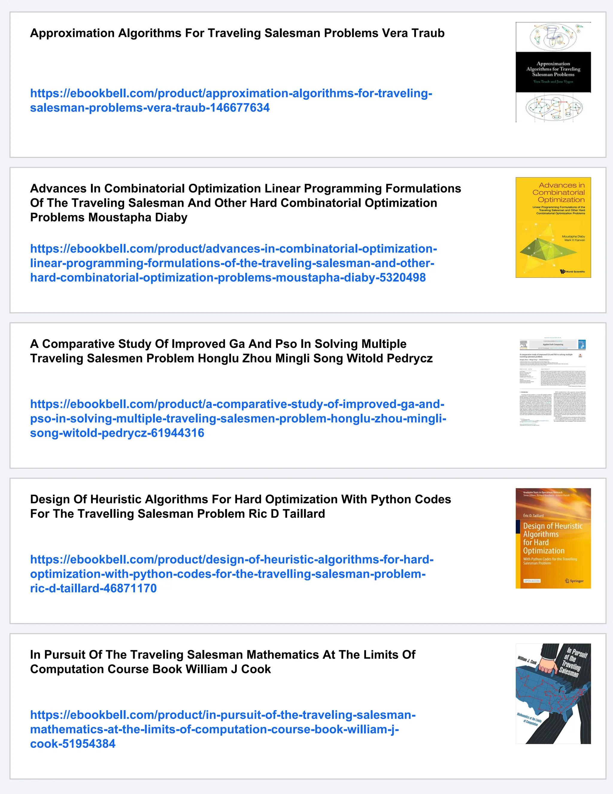 Approximation Algorithms For Traveling Salesman Problems Vera Traub
https://ebookbell.com/product/approximation-algorithms-for-traveling-
salesman-problems-vera-traub-146677634
Advances In Combinatorial Optimization Linear Programming Formulations
Of The Traveling Salesman And Other Hard Combinatorial Optimization
Problems Moustapha Diaby
https://ebookbell.com/product/advances-in-combinatorial-optimization-
linear-programming-formulations-of-the-traveling-salesman-and-other-
hard-combinatorial-optimization-problems-moustapha-diaby-5320498
A Comparative Study Of Improved Ga And Pso In Solving Multiple
Traveling Salesmen Problem Honglu Zhou Mingli Song Witold Pedrycz
https://ebookbell.com/product/a-comparative-study-of-improved-ga-and-
pso-in-solving-multiple-traveling-salesmen-problem-honglu-zhou-mingli-
song-witold-pedrycz-61944316
Design Of Heuristic Algorithms For Hard Optimization With Python Codes
For The Travelling Salesman Problem Ric D Taillard
https://ebookbell.com/product/design-of-heuristic-algorithms-for-hard-
optimization-with-python-codes-for-the-travelling-salesman-problem-
ric-d-taillard-46871170
In Pursuit Of The Traveling Salesman Mathematics At The Limits Of
Computation Course Book William J Cook
https://ebookbell.com/product/in-pursuit-of-the-traveling-salesman-
mathematics-at-the-limits-of-computation-course-book-william-j-
cook-51954384
 