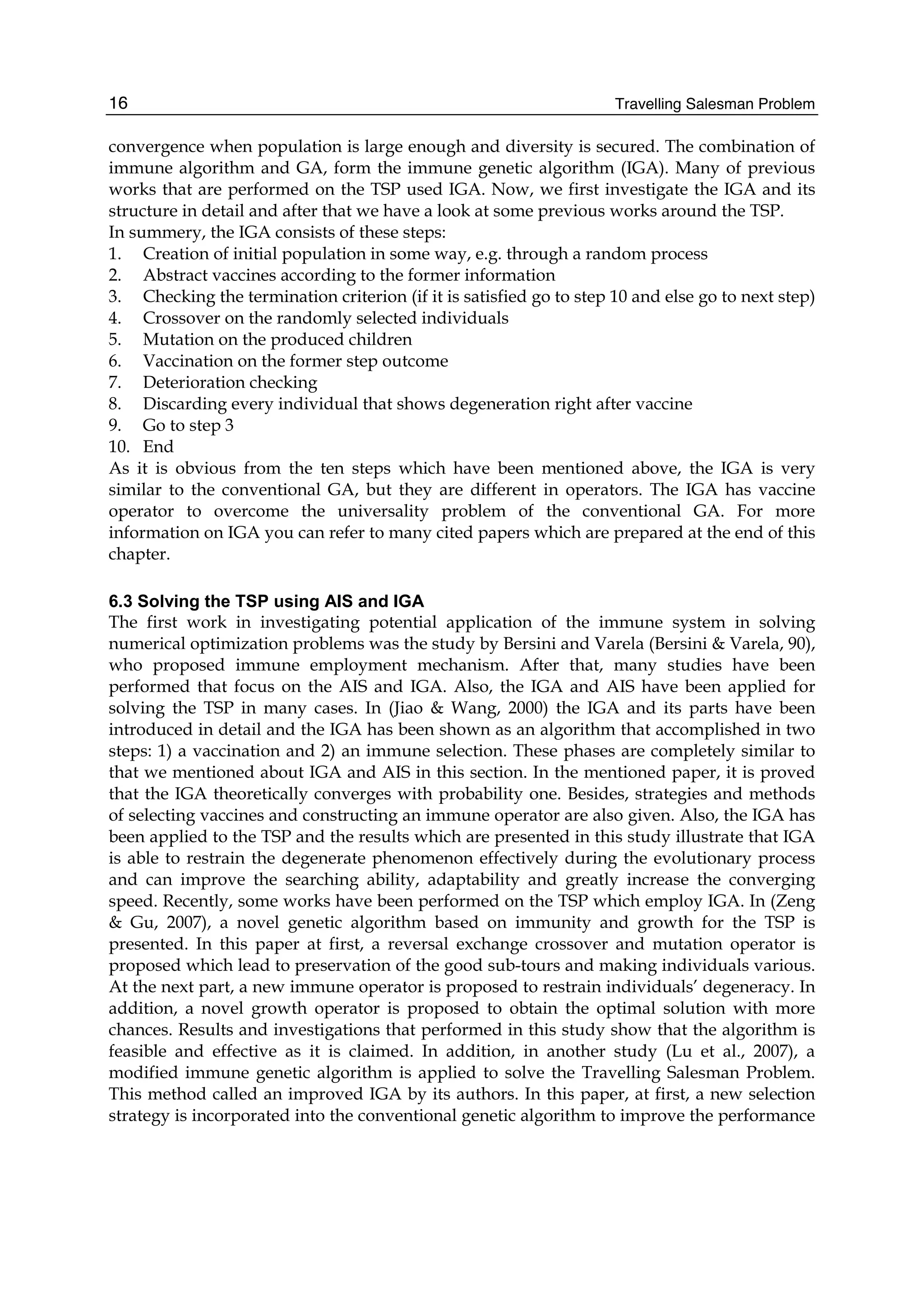 Travelling Salesman Problem
16
convergence when population is large enough and diversity is secured. The combination of
immune algorithm and GA, form the immune genetic algorithm (IGA). Many of previous
works that are performed on the TSP used IGA. Now, we first investigate the IGA and its
structure in detail and after that we have a look at some previous works around the TSP.
In summery, the IGA consists of these steps:
1. Creation of initial population in some way, e.g. through a random process
2. Abstract vaccines according to the former information
3. Checking the termination criterion (if it is satisfied go to step 10 and else go to next step)
4. Crossover on the randomly selected individuals
5. Mutation on the produced children
6. Vaccination on the former step outcome
7. Deterioration checking
8. Discarding every individual that shows degeneration right after vaccine
9. Go to step 3
10. End
As it is obvious from the ten steps which have been mentioned above, the IGA is very
similar to the conventional GA, but they are different in operators. The IGA has vaccine
operator to overcome the universality problem of the conventional GA. For more
information on IGA you can refer to many cited papers which are prepared at the end of this
chapter.
6.3 Solving the TSP using AIS and IGA
The first work in investigating potential application of the immune system in solving
numerical optimization problems was the study by Bersini and Varela (Bersini  Varela, 90),
who proposed immune employment mechanism. After that, many studies have been
performed that focus on the AIS and IGA. Also, the IGA and AIS have been applied for
solving the TSP in many cases. In (Jiao  Wang, 2000) the IGA and its parts have been
introduced in detail and the IGA has been shown as an algorithm that accomplished in two
steps: 1) a vaccination and 2) an immune selection. These phases are completely similar to
that we mentioned about IGA and AIS in this section. In the mentioned paper, it is proved
that the IGA theoretically converges with probability one. Besides, strategies and methods
of selecting vaccines and constructing an immune operator are also given. Also, the IGA has
been applied to the TSP and the results which are presented in this study illustrate that IGA
is able to restrain the degenerate phenomenon effectively during the evolutionary process
and can improve the searching ability, adaptability and greatly increase the converging
speed. Recently, some works have been performed on the TSP which employ IGA. In (Zeng
 Gu, 2007), a novel genetic algorithm based on immunity and growth for the TSP is
presented. In this paper at first, a reversal exchange crossover and mutation operator is
proposed which lead to preservation of the good sub-tours and making individuals various.
At the next part, a new immune operator is proposed to restrain individuals’ degeneracy. In
addition, a novel growth operator is proposed to obtain the optimal solution with more
chances. Results and investigations that performed in this study show that the algorithm is
feasible and effective as it is claimed. In addition, in another study (Lu et al., 2007), a
modified immune genetic algorithm is applied to solve the Travelling Salesman Problem.
This method called an improved IGA by its authors. In this paper, at first, a new selection
strategy is incorporated into the conventional genetic algorithm to improve the performance
 