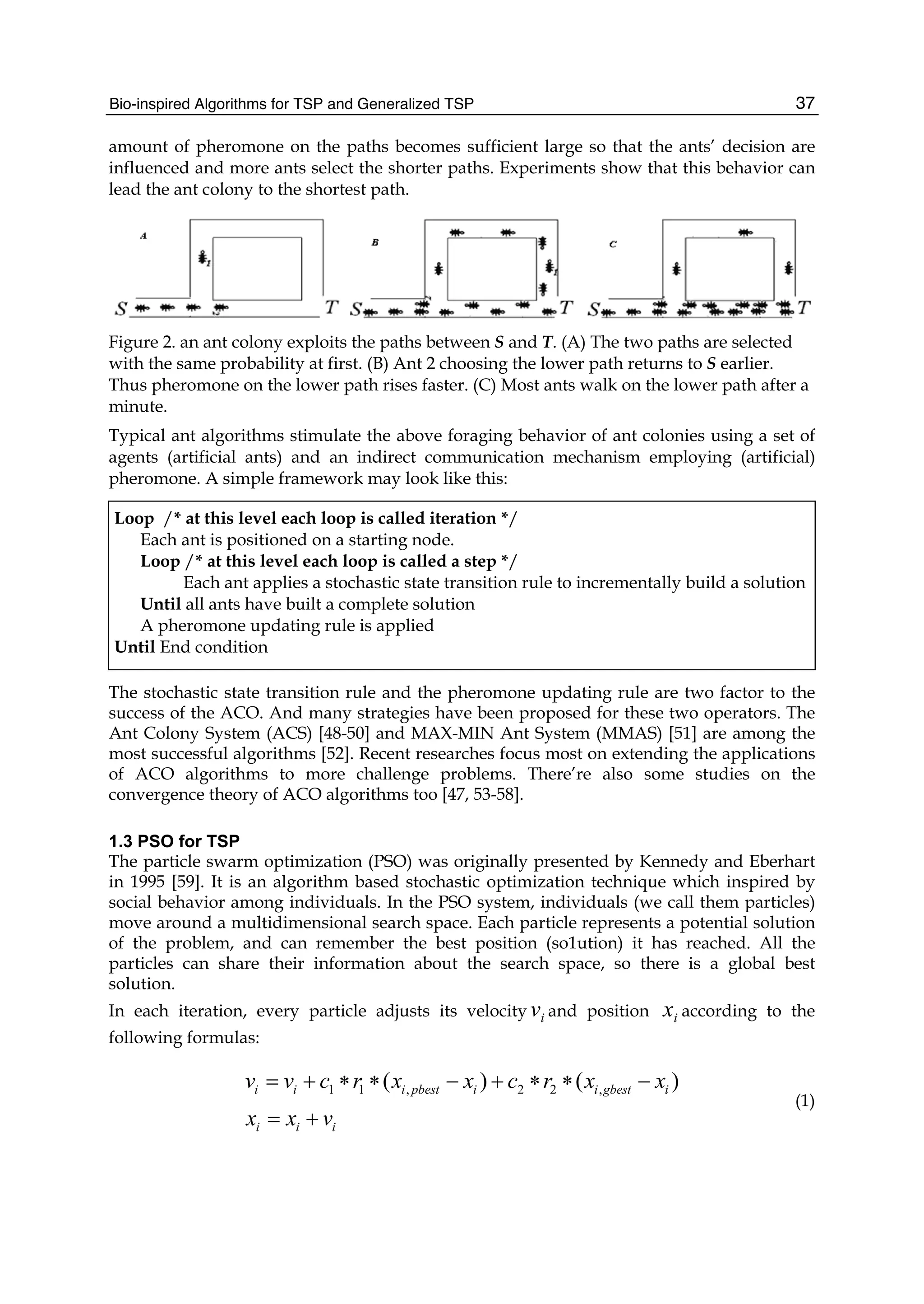 Bio-inspired Algorithms for TSP and Generalized TSP 37
amount of pheromone on the paths becomes sufficient large so that the ants’ decision are
influenced and more ants select the shorter paths. Experiments show that this behavior can
lead the ant colony to the shortest path.
Figure 2. an ant colony exploits the paths between S and T. (A) The two paths are selected
with the same probability at first. (B) Ant 2 choosing the lower path returns to S earlier.
Thus pheromone on the lower path rises faster. (C) Most ants walk on the lower path after a
minute.
Typical ant algorithms stimulate the above foraging behavior of ant colonies using a set of
agents (artificial ants) and an indirect communication mechanism employing (artificial)
pheromone. A simple framework may look like this:
Loop /* at this level each loop is called iteration */
Each ant is positioned on a starting node.
Loop /* at this level each loop is called a step */
Each ant applies a stochastic state transition rule to incrementally build a solution
Until all ants have built a complete solution
A pheromone updating rule is applied
Until End condition
The stochastic state transition rule and the pheromone updating rule are two factor to the
success of the ACO. And many strategies have been proposed for these two operators. The
Ant Colony System (ACS) [48-50] and MAX-MIN Ant System (MMAS) [51] are among the
most successful algorithms [52]. Recent researches focus most on extending the applications
of ACO algorithms to more challenge problems. There’re also some studies on the
convergence theory of ACO algorithms too [47, 53-58].
1.3 PSO for TSP
The particle swarm optimization (PSO) was originally presented by Kennedy and Eberhart
in 1995 [59]. It is an algorithm based stochastic optimization technique which inspired by
social behavior among individuals. In the PSO system, individuals (we call them particles)
move around a multidimensional search space. Each particle represents a potential solution
of the problem, and can remember the best position (so1ution) it has reached. All the
particles can share their information about the search space, so there is a global best
solution.
In each iteration, every particle adjusts its velocity i
v and position i
x according to the
following formulas:
1 1 , 2 2 ,
( ) ( )
i i i pbest i i gbest i
i i i
v v c r x x c r x x
x x v
= + ∗ ∗ − + ∗ ∗ −
= +
(1)
 