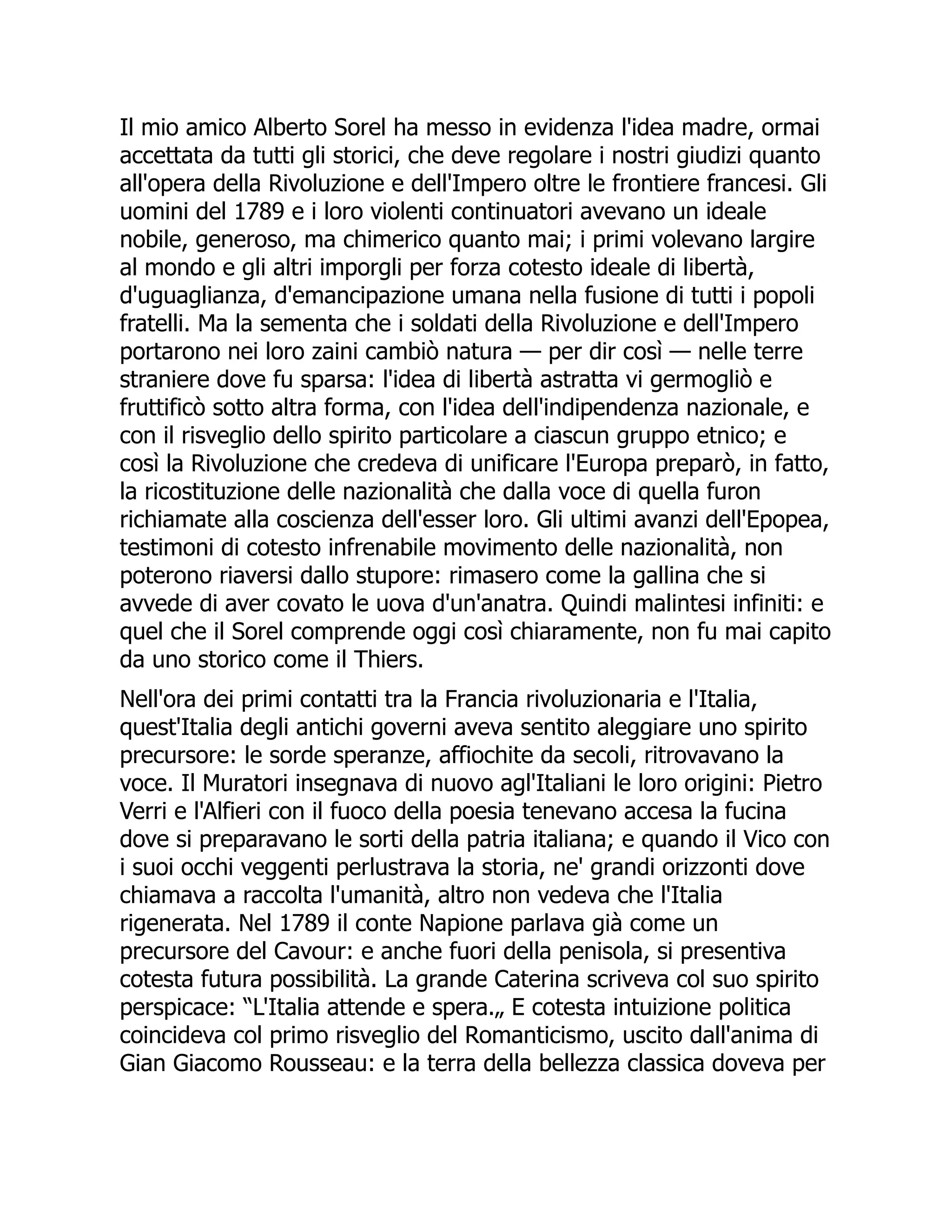 Il mio amico Alberto Sorel ha messo in evidenza l'idea madre, ormai
accettata da tutti gli storici, che deve regolare i nostri giudizi quanto
all'opera della Rivoluzione e dell'Impero oltre le frontiere francesi. Gli
uomini del 1789 e i loro violenti continuatori avevano un ideale
nobile, generoso, ma chimerico quanto mai; i primi volevano largire
al mondo e gli altri imporgli per forza cotesto ideale di libertà,
d'uguaglianza, d'emancipazione umana nella fusione di tutti i popoli
fratelli. Ma la sementa che i soldati della Rivoluzione e dell'Impero
portarono nei loro zaini cambiò natura — per dir così — nelle terre
straniere dove fu sparsa: l'idea di libertà astratta vi germogliò e
fruttificò sotto altra forma, con l'idea dell'indipendenza nazionale, e
con il risveglio dello spirito particolare a ciascun gruppo etnico; e
così la Rivoluzione che credeva di unificare l'Europa preparò, in fatto,
la ricostituzione delle nazionalità che dalla voce di quella furon
richiamate alla coscienza dell'esser loro. Gli ultimi avanzi dell'Epopea,
testimoni di cotesto infrenabile movimento delle nazionalità, non
poterono riaversi dallo stupore: rimasero come la gallina che si
avvede di aver covato le uova d'un'anatra. Quindi malintesi infiniti: e
quel che il Sorel comprende oggi così chiaramente, non fu mai capito
da uno storico come il Thiers.
Nell'ora dei primi contatti tra la Francia rivoluzionaria e l'Italia,
quest'Italia degli antichi governi aveva sentito aleggiare uno spirito
precursore: le sorde speranze, affiochite da secoli, ritrovavano la
voce. Il Muratori insegnava di nuovo agl'Italiani le loro origini: Pietro
Verri e l'Alfieri con il fuoco della poesia tenevano accesa la fucina
dove si preparavano le sorti della patria italiana; e quando il Vico con
i suoi occhi veggenti perlustrava la storia, ne' grandi orizzonti dove
chiamava a raccolta l'umanità, altro non vedeva che l'Italia
rigenerata. Nel 1789 il conte Napione parlava già come un
precursore del Cavour: e anche fuori della penisola, si presentiva
cotesta futura possibilità. La grande Caterina scriveva col suo spirito
perspicace: “L'Italia attende e spera.„ E cotesta intuizione politica
coincideva col primo risveglio del Romanticismo, uscito dall'anima di
Gian Giacomo Rousseau: e la terra della bellezza classica doveva per
 