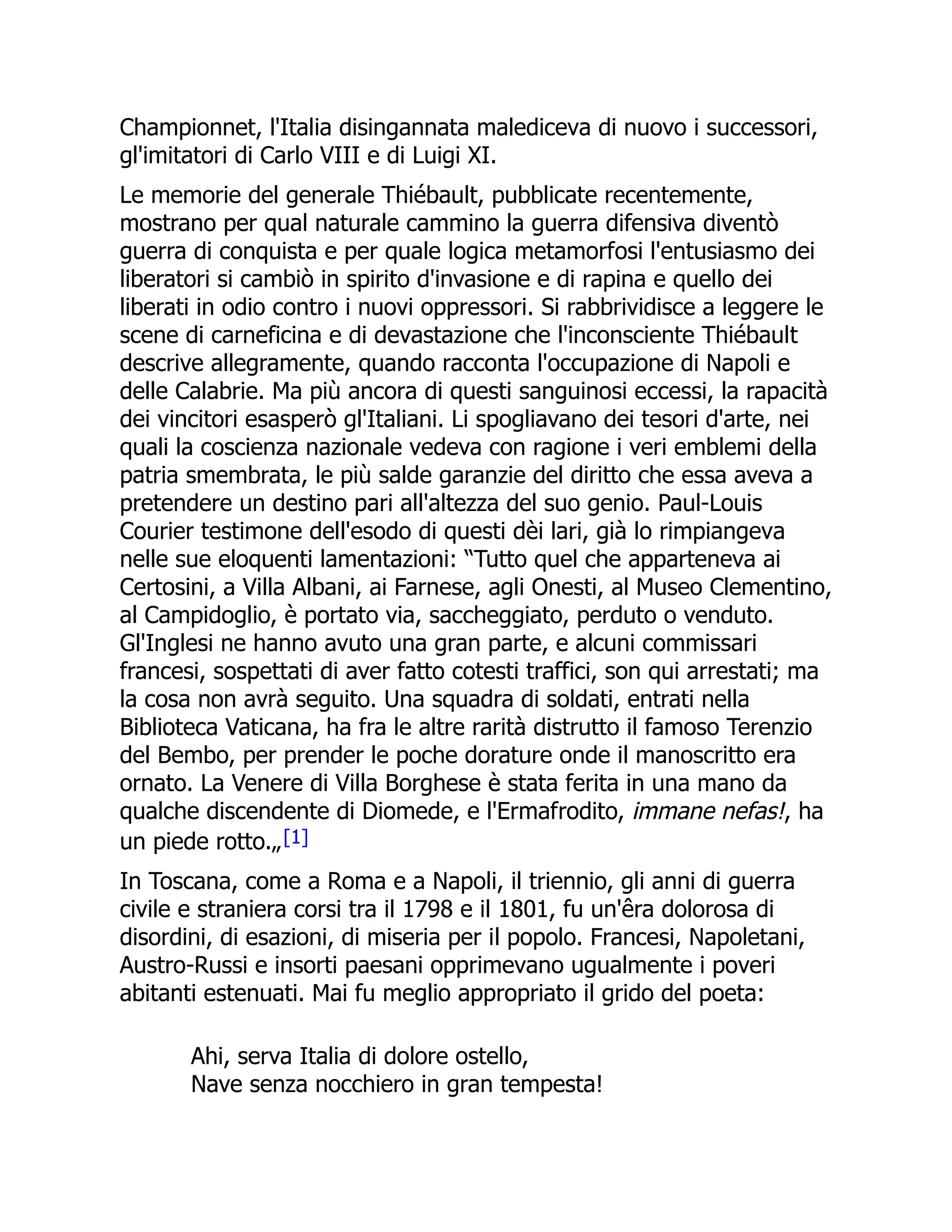 Championnet, l'Italia disingannata malediceva di nuovo i successori,
gl'imitatori di Carlo VIII e di Luigi XI.
Le memorie del generale Thiébault, pubblicate recentemente,
mostrano per qual naturale cammino la guerra difensiva diventò
guerra di conquista e per quale logica metamorfosi l'entusiasmo dei
liberatori si cambiò in spirito d'invasione e di rapina e quello dei
liberati in odio contro i nuovi oppressori. Si rabbrividisce a leggere le
scene di carneficina e di devastazione che l'inconsciente Thiébault
descrive allegramente, quando racconta l'occupazione di Napoli e
delle Calabrie. Ma più ancora di questi sanguinosi eccessi, la rapacità
dei vincitori esasperò gl'Italiani. Li spogliavano dei tesori d'arte, nei
quali la coscienza nazionale vedeva con ragione i veri emblemi della
patria smembrata, le più salde garanzie del diritto che essa aveva a
pretendere un destino pari all'altezza del suo genio. Paul-Louis
Courier testimone dell'esodo di questi dèi lari, già lo rimpiangeva
nelle sue eloquenti lamentazioni: “Tutto quel che apparteneva ai
Certosini, a Villa Albani, ai Farnese, agli Onesti, al Museo Clementino,
al Campidoglio, è portato via, saccheggiato, perduto o venduto.
Gl'Inglesi ne hanno avuto una gran parte, e alcuni commissari
francesi, sospettati di aver fatto cotesti traffici, son qui arrestati; ma
la cosa non avrà seguito. Una squadra di soldati, entrati nella
Biblioteca Vaticana, ha fra le altre rarità distrutto il famoso Terenzio
del Bembo, per prender le poche dorature onde il manoscritto era
ornato. La Venere di Villa Borghese è stata ferita in una mano da
qualche discendente di Diomede, e l'Ermafrodito, immane nefas!, ha
un piede rotto.„[1]
In Toscana, come a Roma e a Napoli, il triennio, gli anni di guerra
civile e straniera corsi tra il 1798 e il 1801, fu un'êra dolorosa di
disordini, di esazioni, di miseria per il popolo. Francesi, Napoletani,
Austro-Russi e insorti paesani opprimevano ugualmente i poveri
abitanti estenuati. Mai fu meglio appropriato il grido del poeta:
Ahi, serva Italia di dolore ostello,
Nave senza nocchiero in gran tempesta!
 