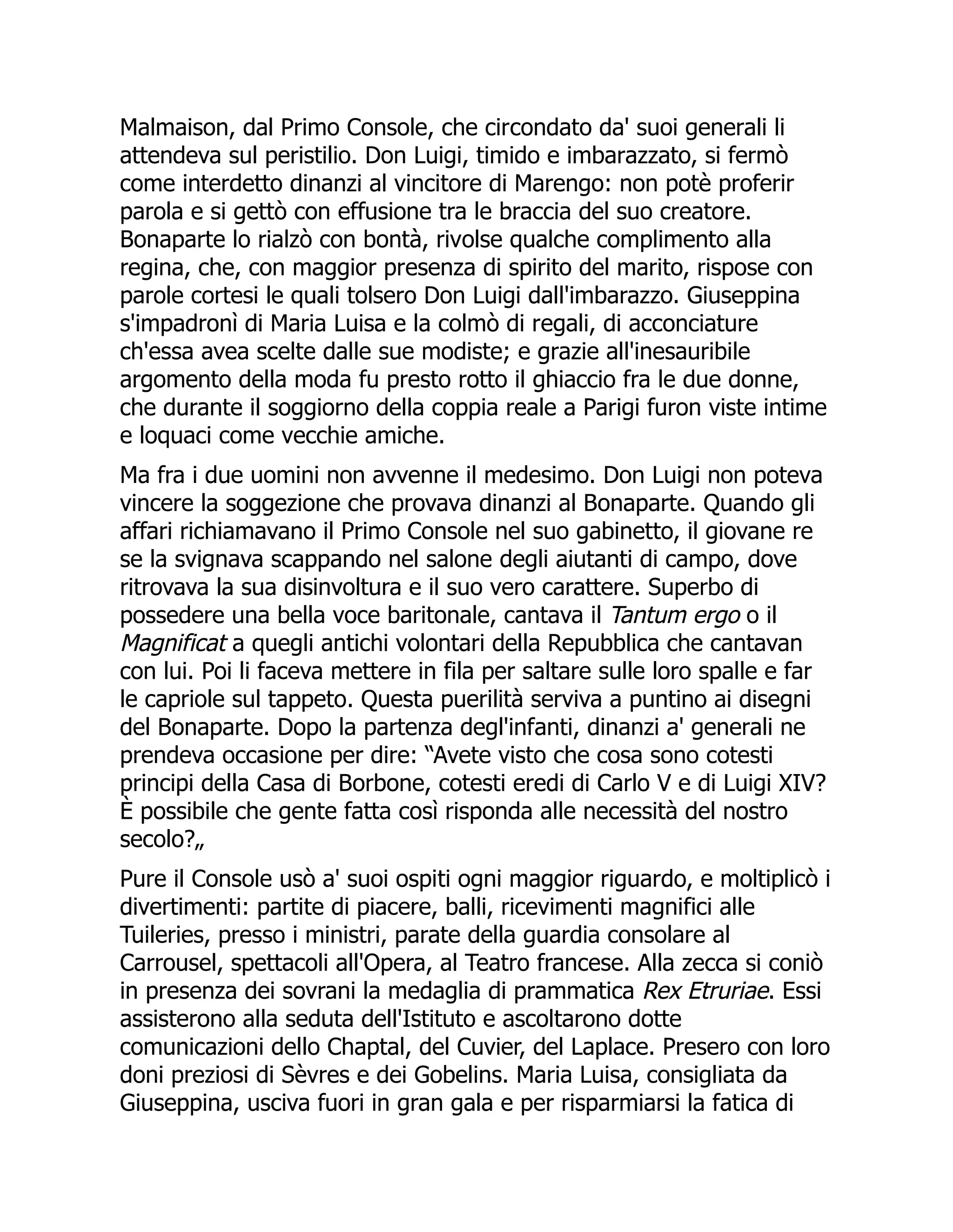 Malmaison, dal Primo Console, che circondato da' suoi generali li
attendeva sul peristilio. Don Luigi, timido e imbarazzato, si fermò
come interdetto dinanzi al vincitore di Marengo: non potè proferir
parola e si gettò con effusione tra le braccia del suo creatore.
Bonaparte lo rialzò con bontà, rivolse qualche complimento alla
regina, che, con maggior presenza di spirito del marito, rispose con
parole cortesi le quali tolsero Don Luigi dall'imbarazzo. Giuseppina
s'impadronì di Maria Luisa e la colmò di regali, di acconciature
ch'essa avea scelte dalle sue modiste; e grazie all'inesauribile
argomento della moda fu presto rotto il ghiaccio fra le due donne,
che durante il soggiorno della coppia reale a Parigi furon viste intime
e loquaci come vecchie amiche.
Ma fra i due uomini non avvenne il medesimo. Don Luigi non poteva
vincere la soggezione che provava dinanzi al Bonaparte. Quando gli
affari richiamavano il Primo Console nel suo gabinetto, il giovane re
se la svignava scappando nel salone degli aiutanti di campo, dove
ritrovava la sua disinvoltura e il suo vero carattere. Superbo di
possedere una bella voce baritonale, cantava il Tantum ergo o il
Magnificat a quegli antichi volontari della Repubblica che cantavan
con lui. Poi li faceva mettere in fila per saltare sulle loro spalle e far
le capriole sul tappeto. Questa puerilità serviva a puntino ai disegni
del Bonaparte. Dopo la partenza degl'infanti, dinanzi a' generali ne
prendeva occasione per dire: “Avete visto che cosa sono cotesti
principi della Casa di Borbone, cotesti eredi di Carlo V e di Luigi XIV?
È possibile che gente fatta così risponda alle necessità del nostro
secolo?„
Pure il Console usò a' suoi ospiti ogni maggior riguardo, e moltiplicò i
divertimenti: partite di piacere, balli, ricevimenti magnifici alle
Tuileries, presso i ministri, parate della guardia consolare al
Carrousel, spettacoli all'Opera, al Teatro francese. Alla zecca si coniò
in presenza dei sovrani la medaglia di prammatica Rex Etruriae. Essi
assisterono alla seduta dell'Istituto e ascoltarono dotte
comunicazioni dello Chaptal, del Cuvier, del Laplace. Presero con loro
doni preziosi di Sèvres e dei Gobelins. Maria Luisa, consigliata da
Giuseppina, usciva fuori in gran gala e per risparmiarsi la fatica di
 