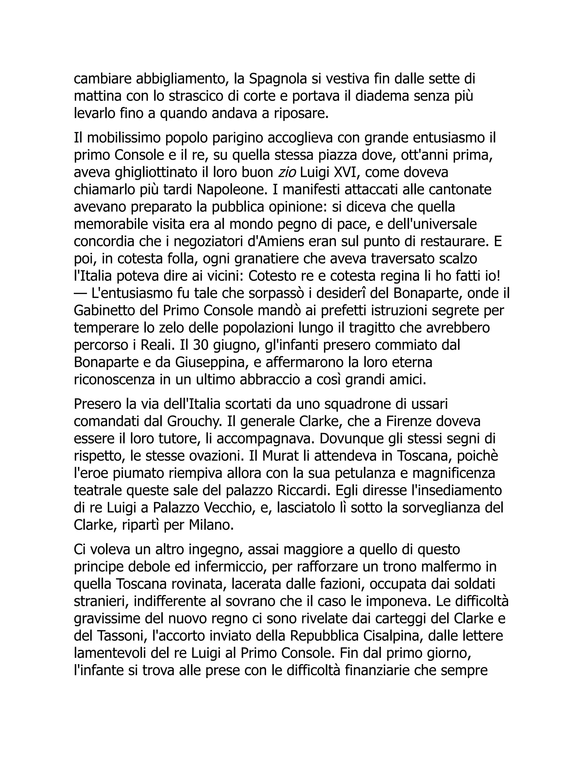 cambiare abbigliamento, la Spagnola si vestiva fin dalle sette di
mattina con lo strascico di corte e portava il diadema senza più
levarlo fino a quando andava a riposare.
Il mobilissimo popolo parigino accoglieva con grande entusiasmo il
primo Console e il re, su quella stessa piazza dove, ott'anni prima,
aveva ghigliottinato il loro buon zio Luigi XVI, come doveva
chiamarlo più tardi Napoleone. I manifesti attaccati alle cantonate
avevano preparato la pubblica opinione: si diceva che quella
memorabile visita era al mondo pegno di pace, e dell'universale
concordia che i negoziatori d'Amiens eran sul punto di restaurare. E
poi, in cotesta folla, ogni granatiere che aveva traversato scalzo
l'Italia poteva dire ai vicini: Cotesto re e cotesta regina li ho fatti io!
— L'entusiasmo fu tale che sorpassò i desiderî del Bonaparte, onde il
Gabinetto del Primo Console mandò ai prefetti istruzioni segrete per
temperare lo zelo delle popolazioni lungo il tragitto che avrebbero
percorso i Reali. Il 30 giugno, gl'infanti presero commiato dal
Bonaparte e da Giuseppina, e affermarono la loro eterna
riconoscenza in un ultimo abbraccio a così grandi amici.
Presero la via dell'Italia scortati da uno squadrone di ussari
comandati dal Grouchy. Il generale Clarke, che a Firenze doveva
essere il loro tutore, li accompagnava. Dovunque gli stessi segni di
rispetto, le stesse ovazioni. Il Murat li attendeva in Toscana, poichè
l'eroe piumato riempiva allora con la sua petulanza e magnificenza
teatrale queste sale del palazzo Riccardi. Egli diresse l'insediamento
di re Luigi a Palazzo Vecchio, e, lasciatolo lì sotto la sorveglianza del
Clarke, ripartì per Milano.
Ci voleva un altro ingegno, assai maggiore a quello di questo
principe debole ed infermiccio, per rafforzare un trono malfermo in
quella Toscana rovinata, lacerata dalle fazioni, occupata dai soldati
stranieri, indifferente al sovrano che il caso le imponeva. Le difficoltà
gravissime del nuovo regno ci sono rivelate dai carteggi del Clarke e
del Tassoni, l'accorto inviato della Repubblica Cisalpina, dalle lettere
lamentevoli del re Luigi al Primo Console. Fin dal primo giorno,
l'infante si trova alle prese con le difficoltà finanziarie che sempre
 