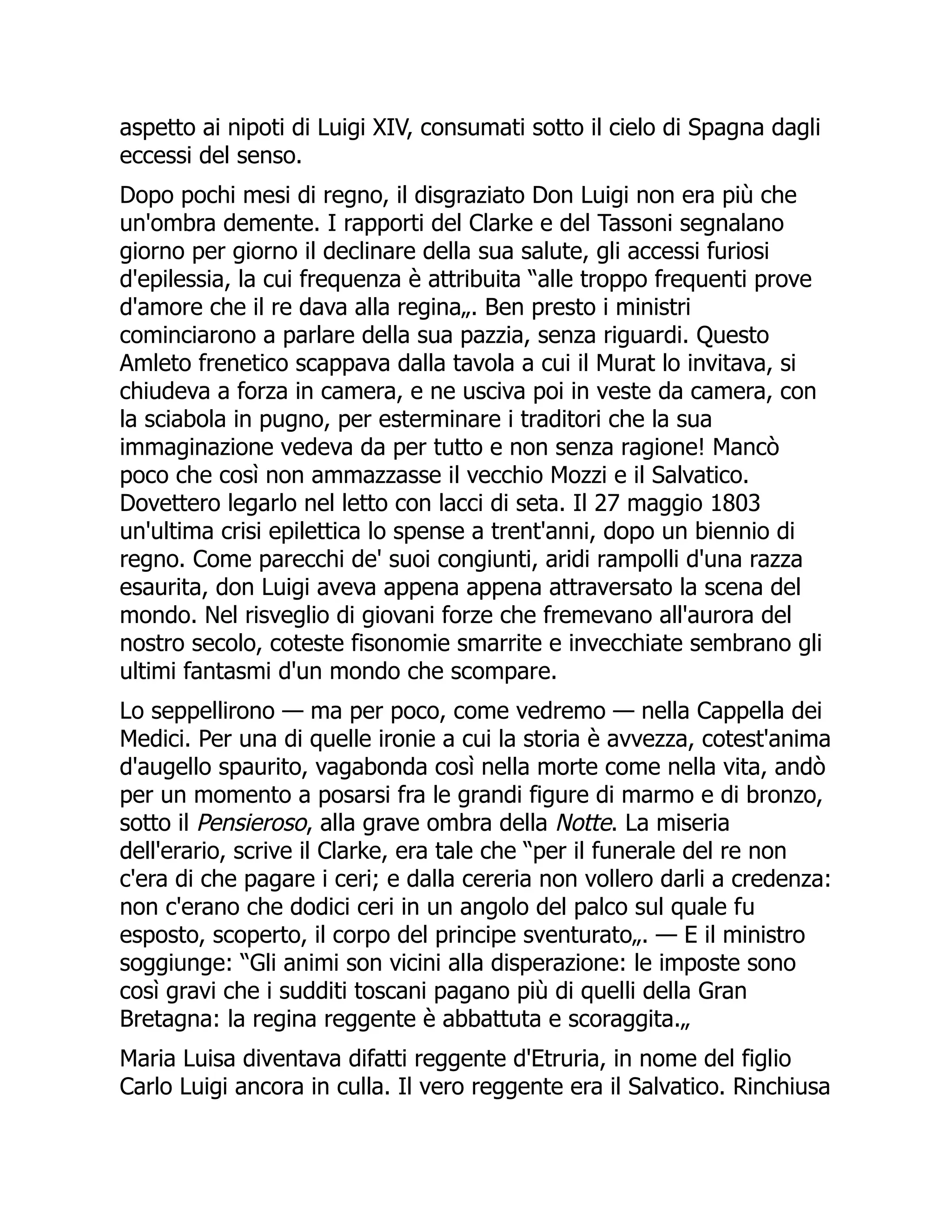 aspetto ai nipoti di Luigi XIV, consumati sotto il cielo di Spagna dagli
eccessi del senso.
Dopo pochi mesi di regno, il disgraziato Don Luigi non era più che
un'ombra demente. I rapporti del Clarke e del Tassoni segnalano
giorno per giorno il declinare della sua salute, gli accessi furiosi
d'epilessia, la cui frequenza è attribuita “alle troppo frequenti prove
d'amore che il re dava alla regina„. Ben presto i ministri
cominciarono a parlare della sua pazzia, senza riguardi. Questo
Amleto frenetico scappava dalla tavola a cui il Murat lo invitava, si
chiudeva a forza in camera, e ne usciva poi in veste da camera, con
la sciabola in pugno, per esterminare i traditori che la sua
immaginazione vedeva da per tutto e non senza ragione! Mancò
poco che così non ammazzasse il vecchio Mozzi e il Salvatico.
Dovettero legarlo nel letto con lacci di seta. Il 27 maggio 1803
un'ultima crisi epilettica lo spense a trent'anni, dopo un biennio di
regno. Come parecchi de' suoi congiunti, aridi rampolli d'una razza
esaurita, don Luigi aveva appena appena attraversato la scena del
mondo. Nel risveglio di giovani forze che fremevano all'aurora del
nostro secolo, coteste fisonomie smarrite e invecchiate sembrano gli
ultimi fantasmi d'un mondo che scompare.
Lo seppellirono — ma per poco, come vedremo — nella Cappella dei
Medici. Per una di quelle ironie a cui la storia è avvezza, cotest'anima
d'augello spaurito, vagabonda così nella morte come nella vita, andò
per un momento a posarsi fra le grandi figure di marmo e di bronzo,
sotto il Pensieroso, alla grave ombra della Notte. La miseria
dell'erario, scrive il Clarke, era tale che “per il funerale del re non
c'era di che pagare i ceri; e dalla cereria non vollero darli a credenza:
non c'erano che dodici ceri in un angolo del palco sul quale fu
esposto, scoperto, il corpo del principe sventurato„. — E il ministro
soggiunge: “Gli animi son vicini alla disperazione: le imposte sono
così gravi che i sudditi toscani pagano più di quelli della Gran
Bretagna: la regina reggente è abbattuta e scoraggita.„
Maria Luisa diventava difatti reggente d'Etruria, in nome del figlio
Carlo Luigi ancora in culla. Il vero reggente era il Salvatico. Rinchiusa
 