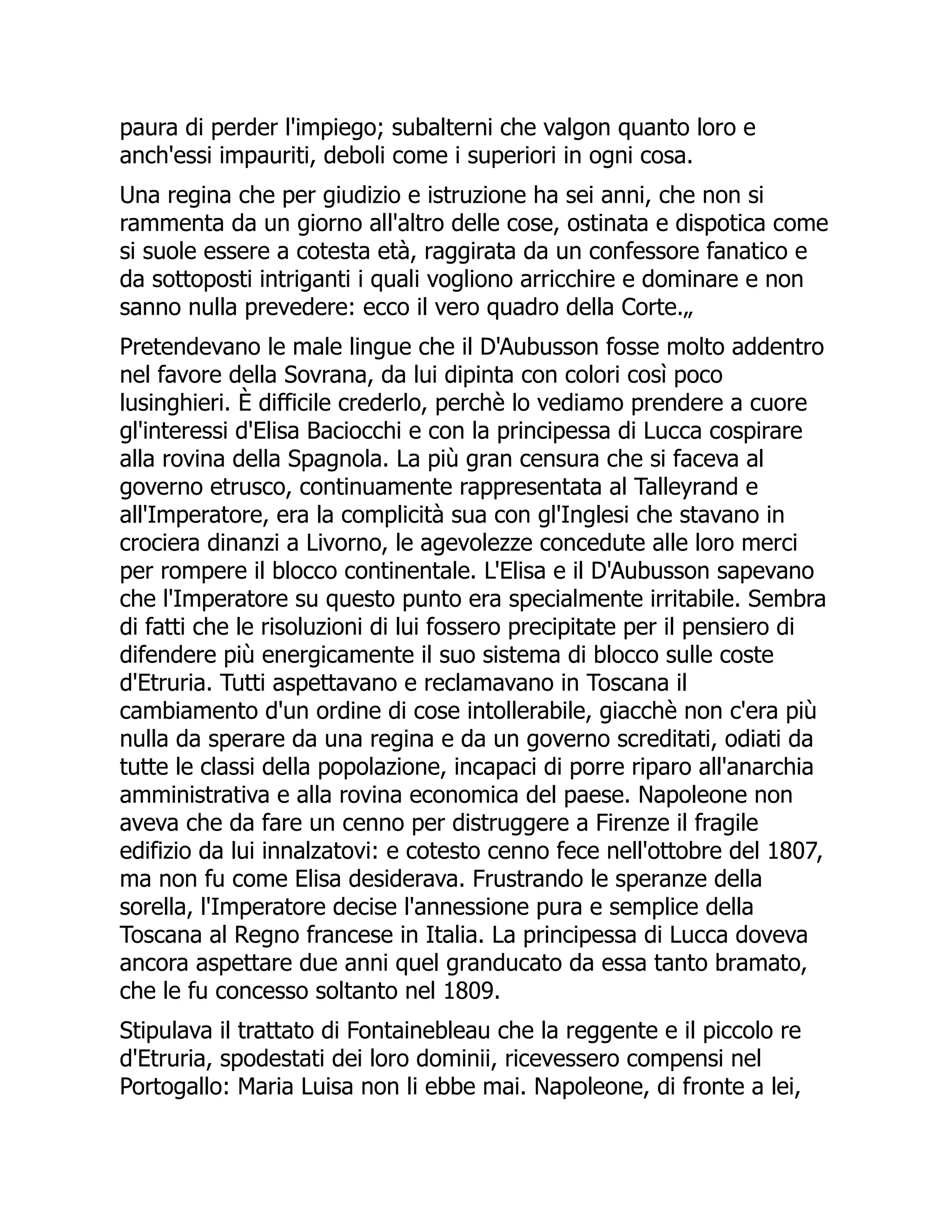 paura di perder l'impiego; subalterni che valgon quanto loro e
anch'essi impauriti, deboli come i superiori in ogni cosa.
Una regina che per giudizio e istruzione ha sei anni, che non si
rammenta da un giorno all'altro delle cose, ostinata e dispotica come
si suole essere a cotesta età, raggirata da un confessore fanatico e
da sottoposti intriganti i quali vogliono arricchire e dominare e non
sanno nulla prevedere: ecco il vero quadro della Corte.„
Pretendevano le male lingue che il D'Aubusson fosse molto addentro
nel favore della Sovrana, da lui dipinta con colori così poco
lusinghieri. È difficile crederlo, perchè lo vediamo prendere a cuore
gl'interessi d'Elisa Baciocchi e con la principessa di Lucca cospirare
alla rovina della Spagnola. La più gran censura che si faceva al
governo etrusco, continuamente rappresentata al Talleyrand e
all'Imperatore, era la complicità sua con gl'Inglesi che stavano in
crociera dinanzi a Livorno, le agevolezze concedute alle loro merci
per rompere il blocco continentale. L'Elisa e il D'Aubusson sapevano
che l'Imperatore su questo punto era specialmente irritabile. Sembra
di fatti che le risoluzioni di lui fossero precipitate per il pensiero di
difendere più energicamente il suo sistema di blocco sulle coste
d'Etruria. Tutti aspettavano e reclamavano in Toscana il
cambiamento d'un ordine di cose intollerabile, giacchè non c'era più
nulla da sperare da una regina e da un governo screditati, odiati da
tutte le classi della popolazione, incapaci di porre riparo all'anarchia
amministrativa e alla rovina economica del paese. Napoleone non
aveva che da fare un cenno per distruggere a Firenze il fragile
edifizio da lui innalzatovi: e cotesto cenno fece nell'ottobre del 1807,
ma non fu come Elisa desiderava. Frustrando le speranze della
sorella, l'Imperatore decise l'annessione pura e semplice della
Toscana al Regno francese in Italia. La principessa di Lucca doveva
ancora aspettare due anni quel granducato da essa tanto bramato,
che le fu concesso soltanto nel 1809.
Stipulava il trattato di Fontainebleau che la reggente e il piccolo re
d'Etruria, spodestati dei loro dominii, ricevessero compensi nel
Portogallo: Maria Luisa non li ebbe mai. Napoleone, di fronte a lei,
 