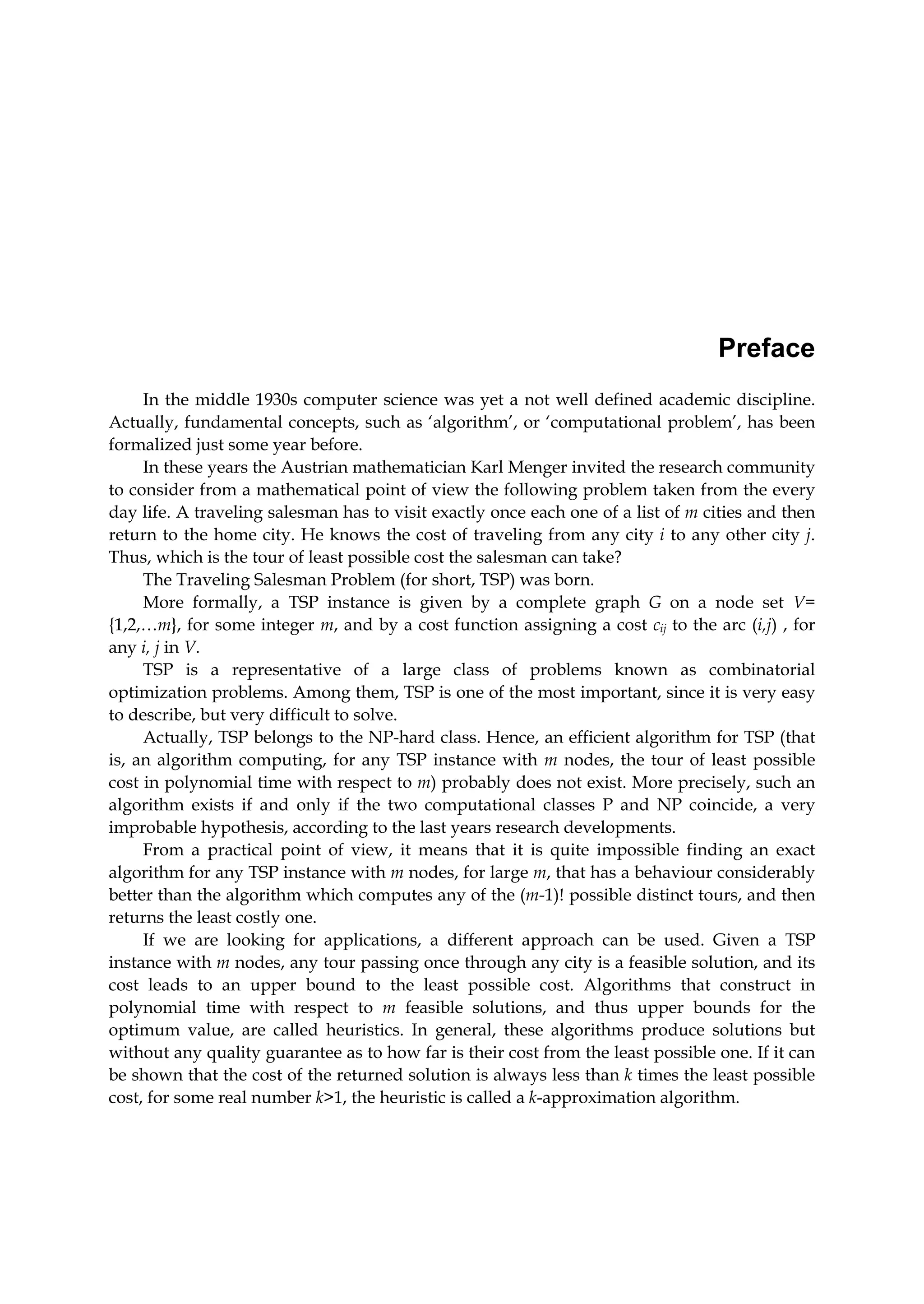 Preface
In the middle 1930s computer science was yet a not well defined academic discipline.
Actually, fundamental concepts, such as ‘algorithm’, or ‘computational problem’, has been
formalized just some year before.
In these years the Austrian mathematician Karl Menger invited the research community
to consider from a mathematical point of view the following problem taken from the every
day life. A traveling salesman has to visit exactly once each one of a list of m cities and then
return to the home city. He knows the cost of traveling from any city i to any other city j.
Thus, which is the tour of least possible cost the salesman can take?
The Traveling Salesman Problem (for short, TSP) was born.
More formally, a TSP instance is given by a complete graph G on a node set V=
{1,2,…m}, for some integer m, and by a cost function assigning a cost cij to the arc (i,j) , for
any i, j in V.
TSP is a representative of a large class of problems known as combinatorial
optimization problems. Among them, TSP is one of the most important, since it is very easy
to describe, but very difficult to solve.
Actually, TSP belongs to the NP-hard class. Hence, an efficient algorithm for TSP (that
is, an algorithm computing, for any TSP instance with m nodes, the tour of least possible
cost in polynomial time with respect to m) probably does not exist. More precisely, such an
algorithm exists if and only if the two computational classes P and NP coincide, a very
improbable hypothesis, according to the last years research developments.
From a practical point of view, it means that it is quite impossible finding an exact
algorithm for any TSP instance with m nodes, for large m, that has a behaviour considerably
better than the algorithm which computes any of the (m-1)! possible distinct tours, and then
returns the least costly one.
If we are looking for applications, a different approach can be used. Given a TSP
instance with m nodes, any tour passing once through any city is a feasible solution, and its
cost leads to an upper bound to the least possible cost. Algorithms that construct in
polynomial time with respect to m feasible solutions, and thus upper bounds for the
optimum value, are called heuristics. In general, these algorithms produce solutions but
without any quality guarantee as to how far is their cost from the least possible one. If it can
be shown that the cost of the returned solution is always less than k times the least possible
cost, for some real number k>1, the heuristic is called a k-approximation algorithm.
 