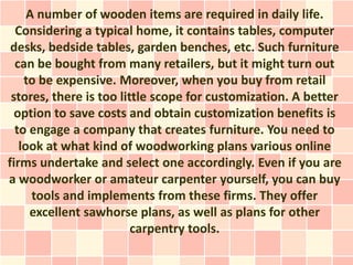 A number of wooden items are required in daily life.
  Considering a typical home, it contains tables, computer
 desks, bedside tables, garden benches, etc. Such furniture
  can be bought from many retailers, but it might turn out
    to be expensive. Moreover, when you buy from retail
 stores, there is too little scope for customization. A better
  option to save costs and obtain customization benefits is
  to engage a company that creates furniture. You need to
   look at what kind of woodworking plans various online
firms undertake and select one accordingly. Even if you are
a woodworker or amateur carpenter yourself, you can buy
      tools and implements from these firms. They offer
     excellent sawhorse plans, as well as plans for other
                         carpentry tools.
 