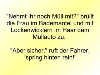"Nehmt Ihr noch Müll mit?" brüllt die Frau im Bademantel und mit Lockenwicklern im Haar dem Müllauto zu.  "Aber sicher," ruft der Fahrer, "spring hinten rein!" 