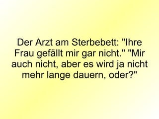 Der Arzt am Sterbebett: "Ihre Frau gefällt mir gar nicht." "Mir auch nicht, aber es wird ja nicht mehr lange dauern, oder?" 