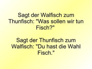 Sagt der Walfisch zum Thunfisch: "Was sollen wir tun Fisch?"  Sagt der Thunfisch zum Walfisch: "Du hast die Wahl Fisch." 