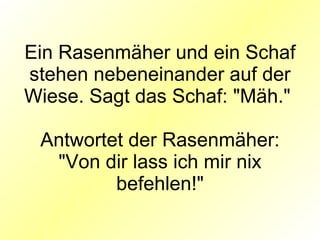 Ein Rasenmäher und ein Schaf stehen nebeneinander auf der Wiese. Sagt das Schaf: "Mäh."  Antwortet der Rasenmäher: "Von dir lass ich mir nix befehlen!" 