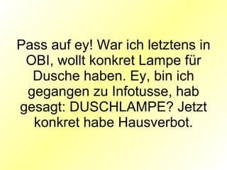 Pass auf ey! War ich letztens in OBI, wollt konkret Lampe für Dusche haben. Ey, bin ich gegangen zu Infotusse, hab gesagt: DUSCHLAMPE? Jetzt konkret habe Hausverbot. 
