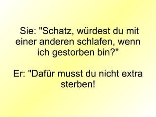 Sie: "Schatz, würdest du mit einer anderen schlafen, wenn ich gestorben bin?" Er: "Dafür musst du nicht extra sterben! 