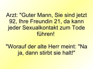 Arzt: "Guter Mann, Sie sind jetzt 92, Ihre Freundin 21, da kann jeder Sexualkontakt zum Tode führen!  "Worauf der alte Herr meint: "Na ja, dann stirbt sie halt!" 
