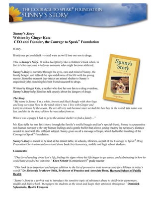 Sunny’s Story
Written by Ginger Katz
CEO and Founder, the Courage to Speak®
Foundation
If only.
If only our pet could talk – could warn us we’d lose our son to drugs.
This is Sunny’s Story. It looks deceptively like a children’s book when, in
fact it’s for everyone who loves someone who might become addicted.
Sunny’s Story is narrated through the eyes, ears and mind of Sunny, the
family beagle, and tells of the ups and downs of his life with his young
master, from the moment they met at an animal shelter to Sunny’s
anguished yelps watching his best friend succumb to drugs.
Written by Ginger Katz, a mother who lost her son Ian to a drug overdose,
Sunny’s Story helps families talk openly about the dangers of drugs.
The Story
“My name is Sunny. I’m a white, brown and black Beagle with short legs
and long ears that blow in the wind when I run. I live with Ginger and
Larry in a house by the ocean. We are all very sad because once we had the best boy in the world. His name was
Ian, and this is the story of how he was taken from us.
When I was a puppy I had to go to the animal shelter to find a family…”
Ms. Katz tells her son Ian’s story through the family’s soulful beagle and Ian’s special friend. Sunny is a perceptive
non-human narrator with very human feelings and a gentle buffer that allows young readers the necessary distance
needed to deal with this difficult subject. Sunny gives us all a message of hope, which led to the founding of the
Courage to Speak®
Foundation.
Sunny’s Story is meant to be read at the dinner table, in schools, libraries, as part of the Courage to Speak®
Drug
Prevention Curriculum and as a stand alone book for elementary, middle and high school students.
Comments:
“They loved reading about Ian’s life, finding the signs where his life began to go astray, and culminating in how he
could have avoided his outcome.” Ellen Seltzer (Connecticut) 6th
grade teacher
“This book is an important and unique addition to the list of preventive tools so necessary for children in today’s
world.” Dr. Deborah Prothrow-Stith, Professor of Practice and Associate Dean, Harvard School of Public
Health
“Sunny’s Story is a perfect way to introduce the sensitive topic of substance abuse to children in elementary,
middle and high school. It engages the students at the onset and keeps their attention throughout.” Dominick
Splendorio, Health Educator
 
