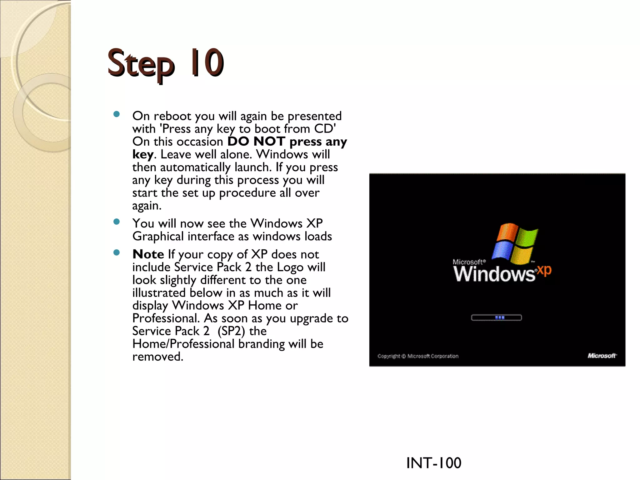INT-100
Step 10Step 10
 On reboot you will again be presented
with 'Press any key to boot from CD'
On this occasion DO NOT press any
key. Leave well alone. Windows will
then automatically launch. If you press
any key during this process you will
start the set up procedure all over
again.
 You will now see the Windows XP
Graphical interface as windows loads
 Note If your copy of XP does not
include Service Pack 2 the Logo will
look slightly different to the one
illustrated below in as much as it will
display Windows XP Home or
Professional. As soon as you upgrade to
Service Pack 2  (SP2) the
Home/Professional branding will be
removed.
 