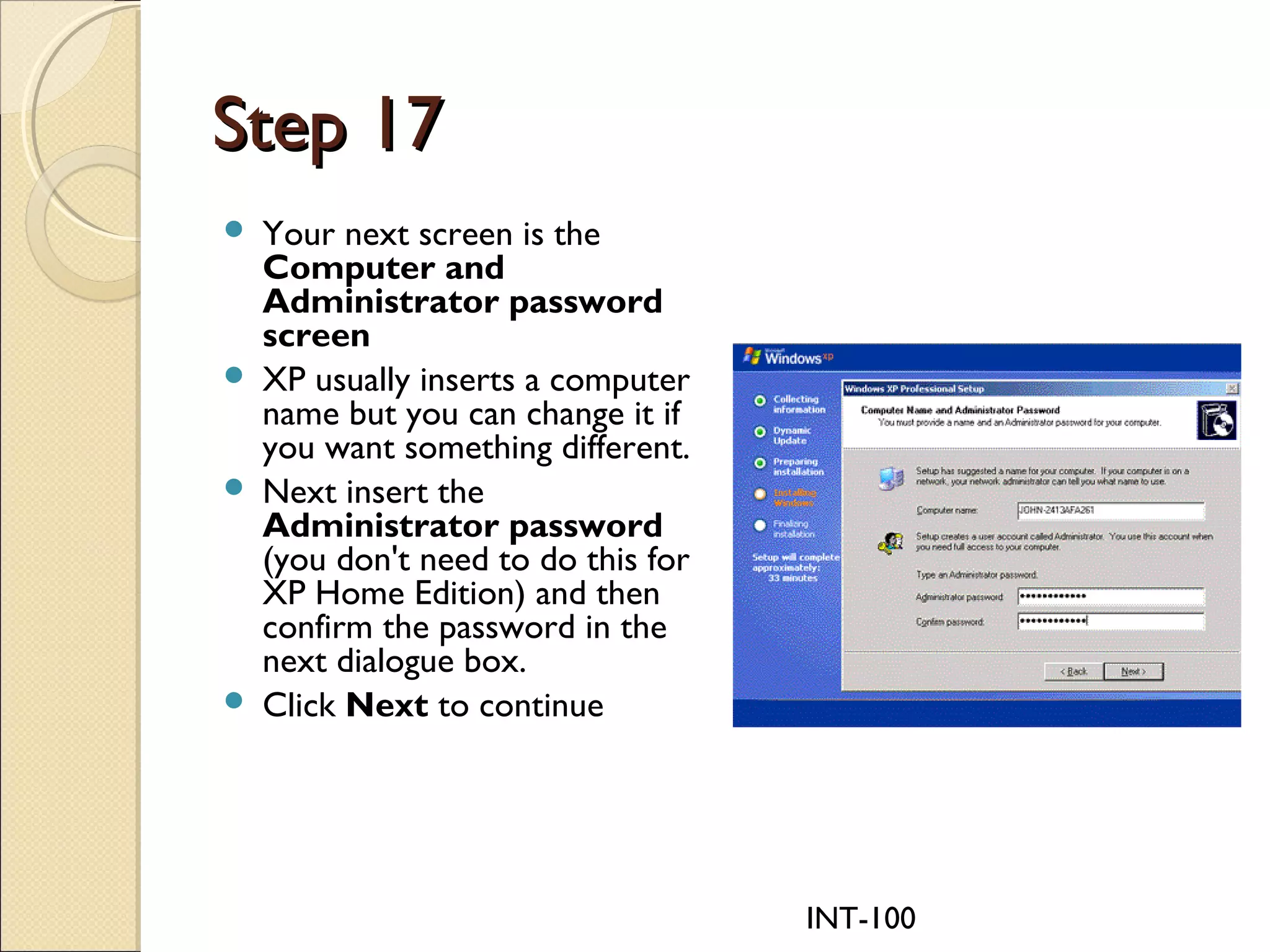INT-100
Step 17Step 17
 Your next screen is the
Computer and
Administrator password
screen
 XP usually inserts a computer
name but you can change it if
you want something different.
 Next insert the
Administrator password
(you don't need to do this for
XP Home Edition) and then
confirm the password in the
next dialogue box.
 Click Next to continue
 