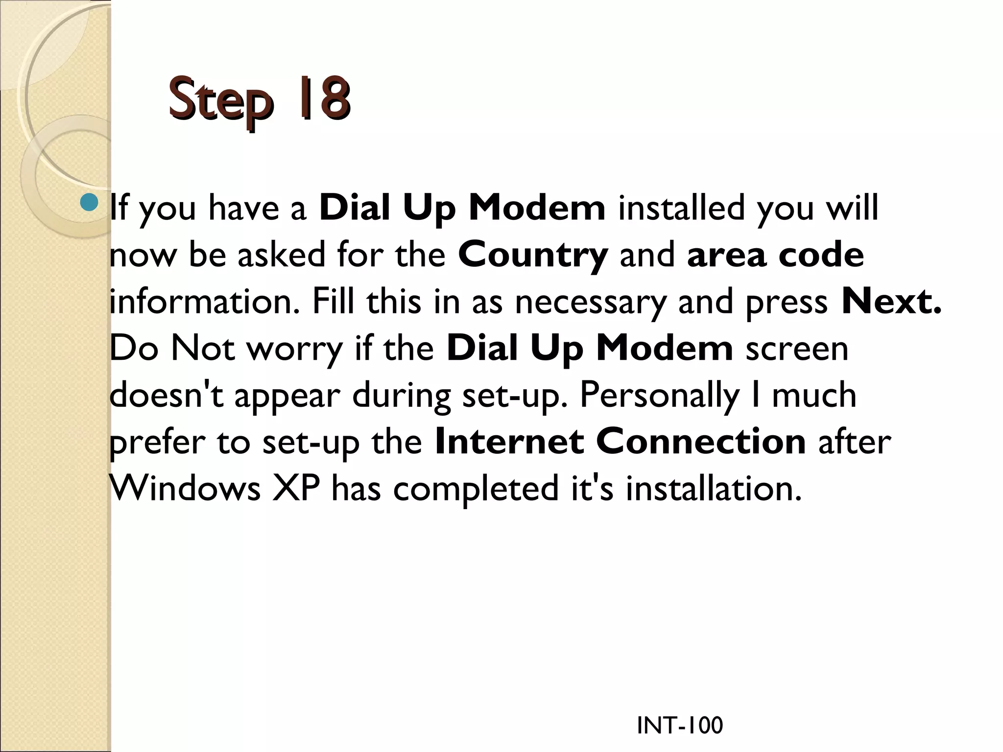 INT-100
Step 18Step 18
If you have a Dial Up Modem installed you will
now be asked for the Country and area code
information. Fill this in as necessary and press Next.
Do Not worry if the Dial Up Modem screen
doesn't appear during set-up. Personally I much
prefer to set-up the Internet Connection after
Windows XP has completed it's installation.
 