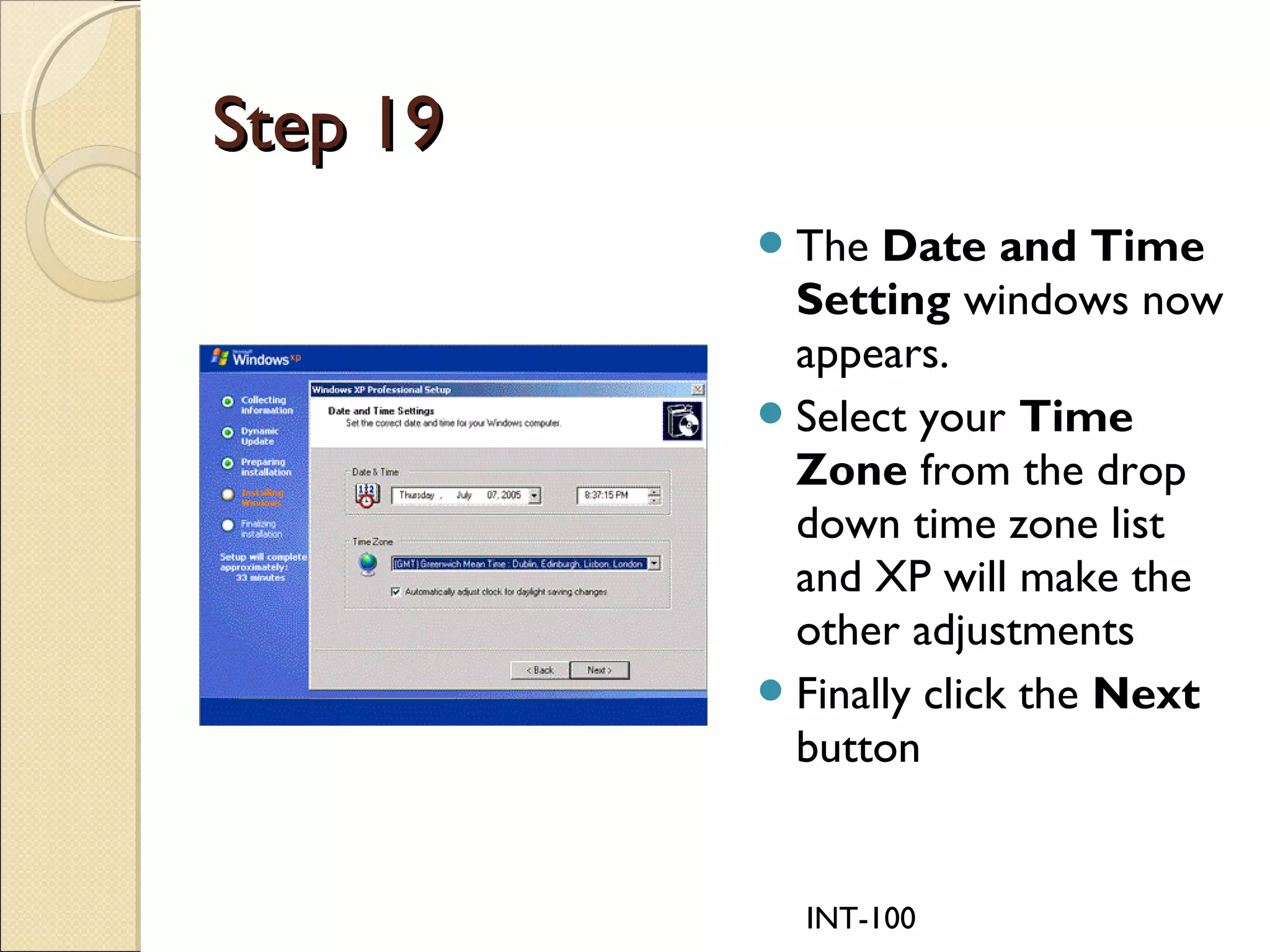 INT-100
Step 19Step 19
The Date and Time
Setting windows now
appears.
Select your Time
Zone from the drop
down time zone list
and XP will make the
other adjustments
Finally click the Next
button
 