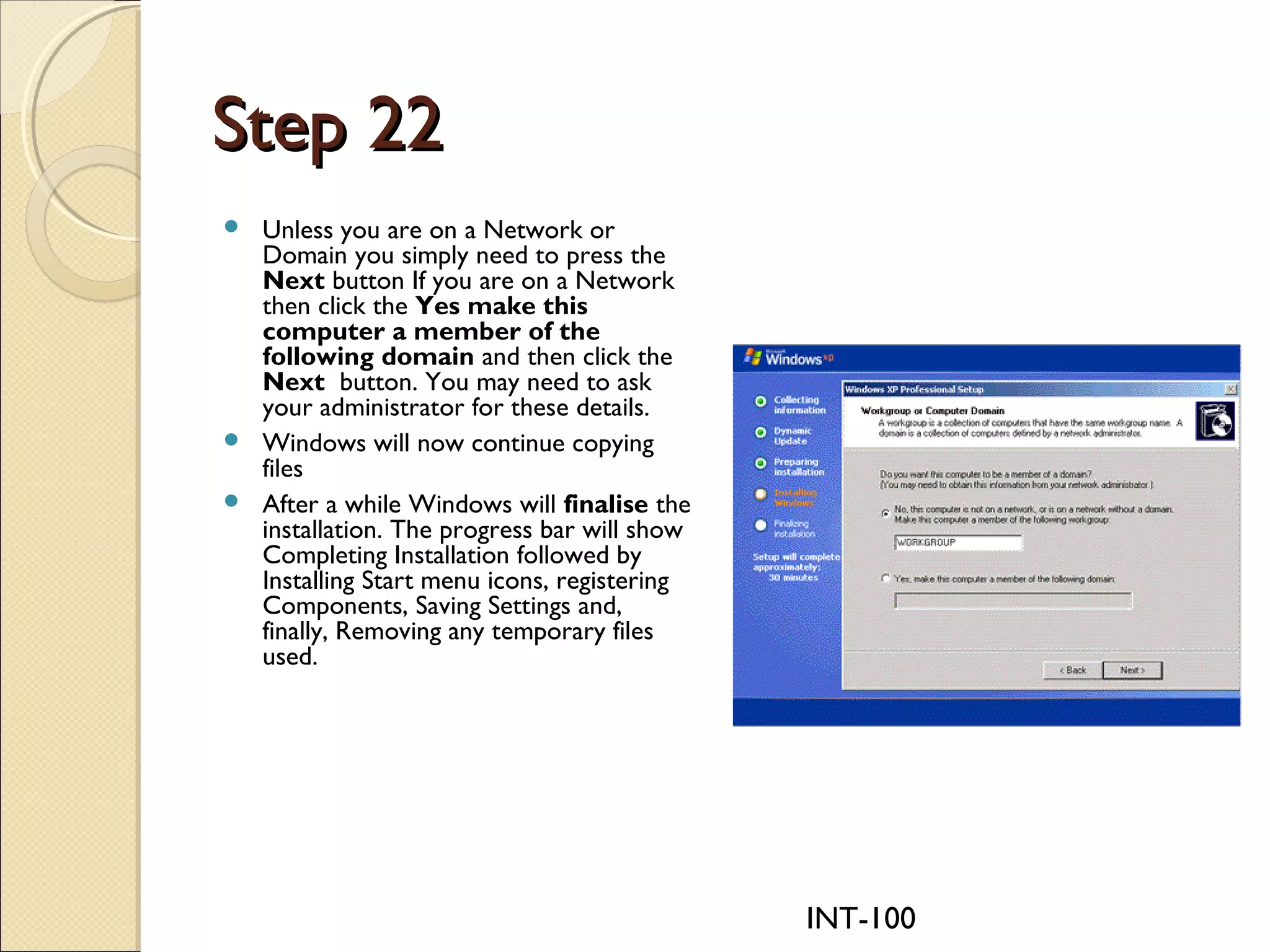INT-100
Step 22Step 22
 Unless you are on a Network or
Domain you simply need to press the
Next button If you are on a Network
then click the Yes make this
computer a member of the
following domain and then click the
Next  button. You may need to ask
your administrator for these details.
 Windows will now continue copying
files
 After a while Windows will finalise the
installation. The progress bar will show
Completing Installation followed by
Installing Start menu icons, registering
Components, Saving Settings and,
finally, Removing any temporary files
used.
 