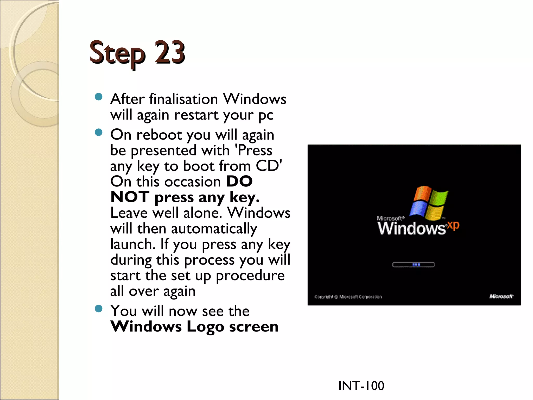 INT-100
Step 23Step 23
 After finalisation Windows
will again restart your pc
 On reboot you will again
be presented with 'Press
any key to boot from CD'
On this occasion DO
NOT press any key.
Leave well alone. Windows
will then automatically
launch. If you press any key
during this process you will
start the set up procedure
all over again
 You will now see the
Windows Logo screen
 