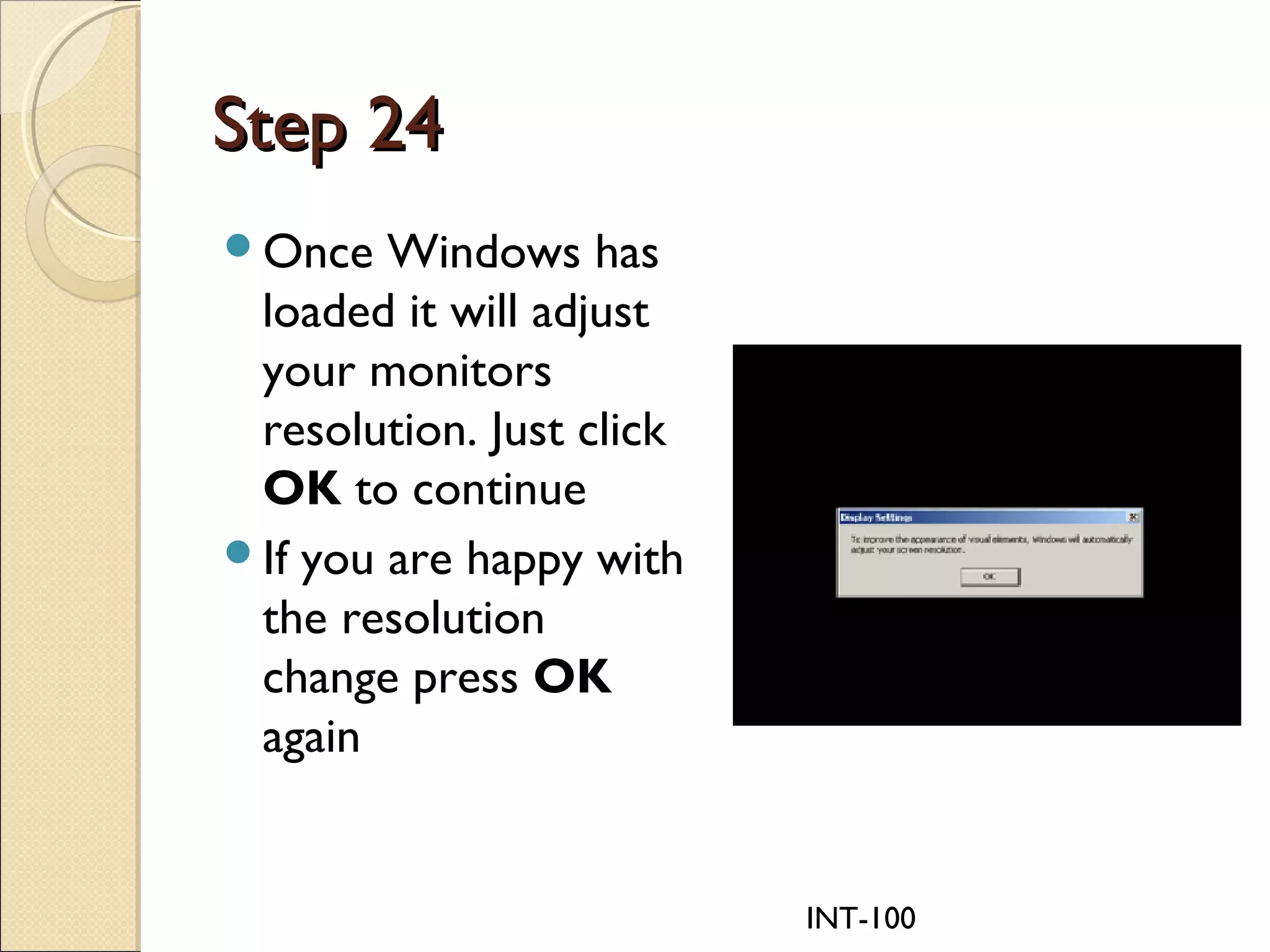 INT-100
Step 24Step 24
Once Windows has
loaded it will adjust
your monitors
resolution. Just click
OK to continue
If you are happy with
the resolution
change press OK
again
 