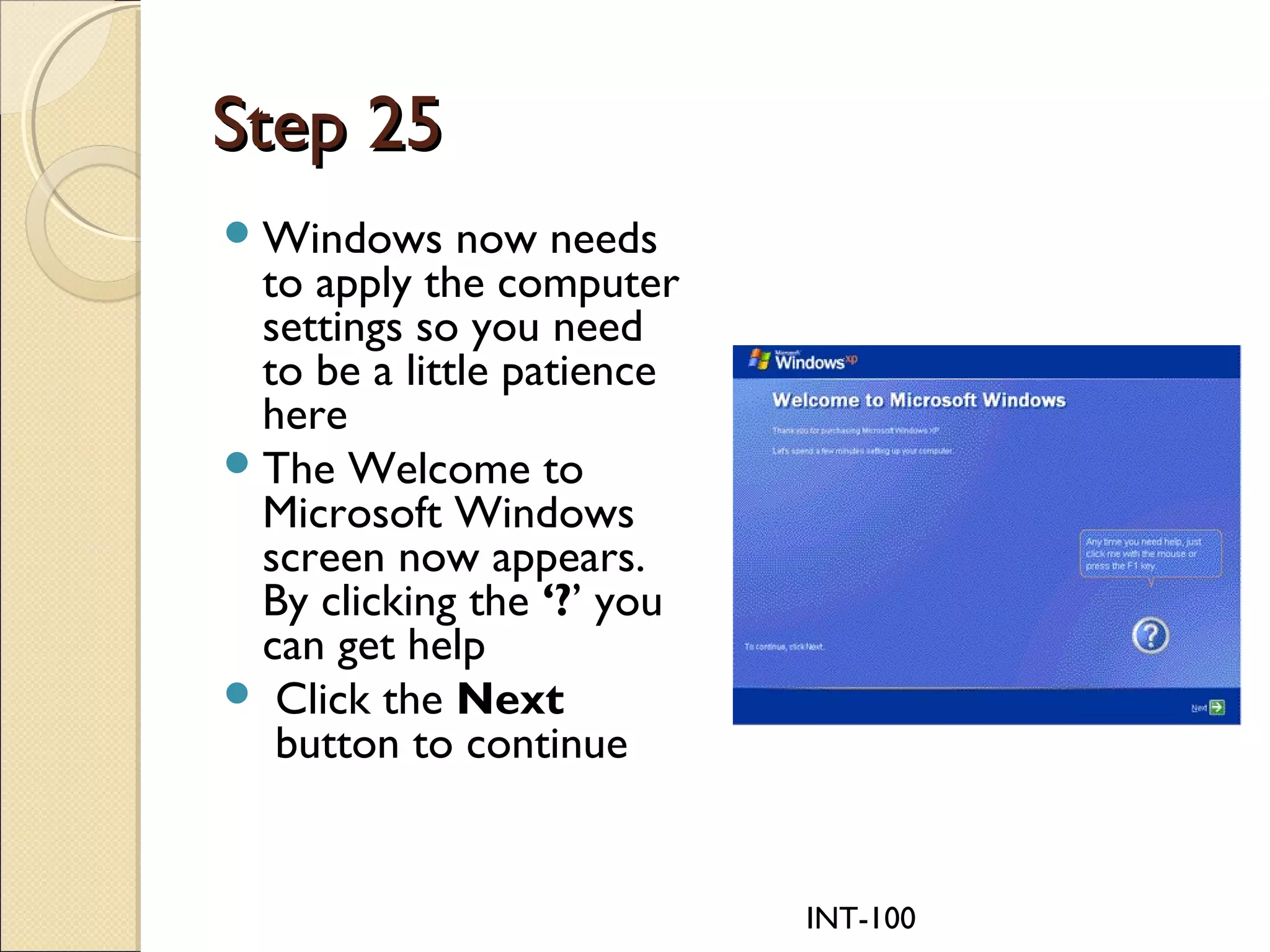 INT-100
Step 25Step 25
Windows now needs
to apply the computer
settings so you need
to be a little patience
here
The Welcome to
Microsoft Windows
screen now appears.
By clicking the ‘?’ you
can get help
 Click the Next
 button to continue
 