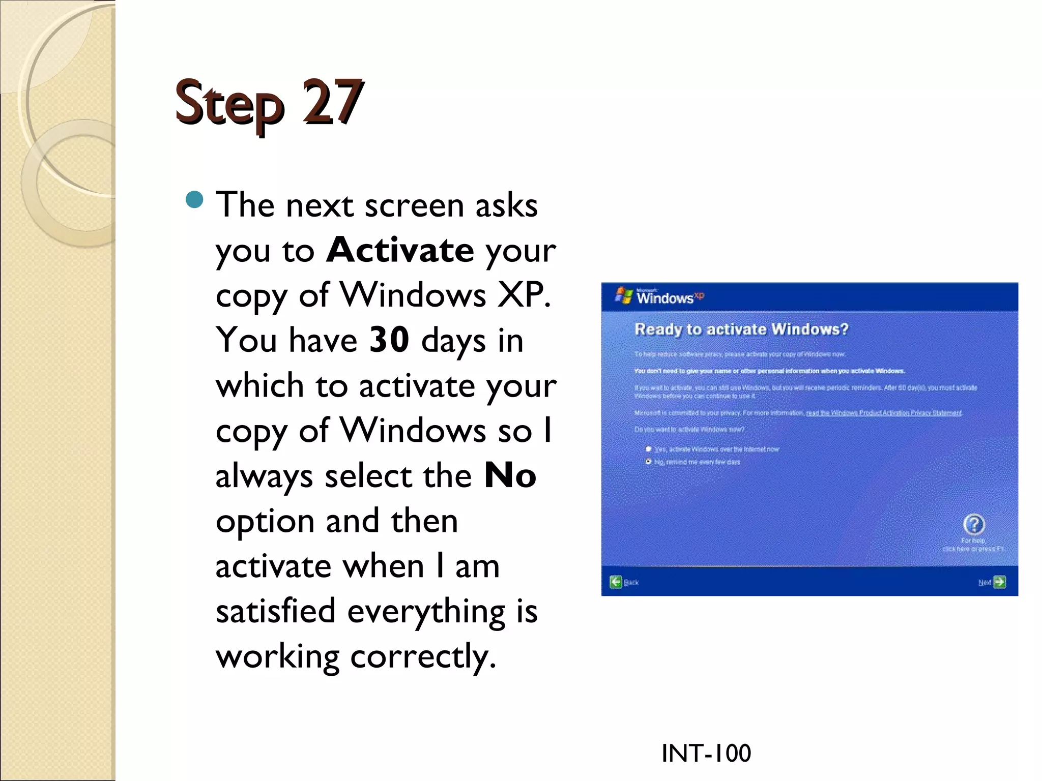 INT-100
Step 27Step 27
The next screen asks
you to Activate your
copy of Windows XP.
You have 30 days in
which to activate your
copy of Windows so I
always select the No
option and then
activate when I am
satisfied everything is
working correctly.
 