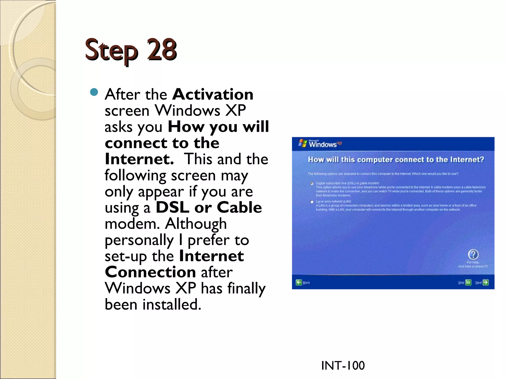 INT-100
Step 28Step 28
 After the Activation
screen Windows XP
asks you How you will
connect to the
Internet.  This and the
following screen may
only appear if you are
using a DSL or Cable
modem. Although
personally I prefer to
set-up the Internet
Connection after
Windows XP has finally
been installed.
 